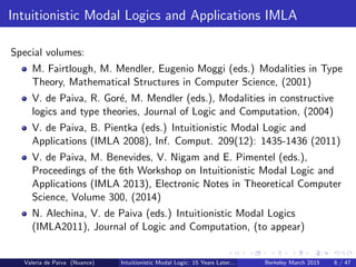 Intuitionistic Modal Logics and Applications IMLA
Special volumes:
M. Fairtlough, M. Mendler, Eugenio Moggi (eds.) Modalities in Type
Theory, Mathematical Structures in Computer Science, (2001)
V. de Paiva, R. Gor´e, M. Mendler (eds.), Modalities in constructive
logics and type theories, Journal of Logic and Computation, (2004)
V. de Paiva, B. Pientka (eds.) Intuitionistic Modal Logic and
Applications (IMLA 2008), Inf. Comput. 209(12): 1435-1436 (2011)
V. de Paiva, M. Benevides, V. Nigam and E. Pimentel (eds.),
Proceedings of the 6th Workshop on Intuitionistic Modal Logic and
Applications (IMLA 2013), Electronic Notes in Theoretical Computer
Science, Volume 300, (2014)
N. Alechina, V. de Paiva (eds.) Intuitionistic Modal Logics
(IMLA2011), Journal of Logic and Computation, (to appear)
Valeria de Paiva (Nuance) Intuitionistic Modal Logic: 15 Years Later... Berkeley March 2015 6 / 47
 