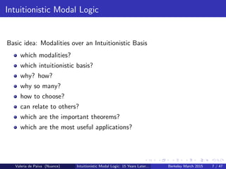 Intuitionistic Modal Logic
Basic idea: Modalities over an Intuitionistic Basis
which modalities?
which intuitionistic basis?
why? how?
why so many?
how to choose?
can relate to others?
which are the important theorems?
which are the most useful applications?
Valeria de Paiva (Nuance) Intuitionistic Modal Logic: 15 Years Later... Berkeley March 2015 7 / 47
 