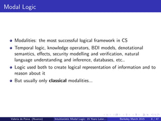 Modal Logic
Modalities: the most successful logical framework in CS
Temporal logic, knowledge operators, BDI models, denotational
semantics, eﬀects, security modelling and veriﬁcation, natural
language understanding and inference, databases, etc..
Logic used both to create logical representation of information and to
reason about it
But usually only classical modalities...
Valeria de Paiva (Nuance) Intuitionistic Modal Logic: 15 Years Later... Berkeley March 2015 8 / 47
 