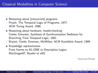 Classical Modalities in Computer Science
Reasoning about [concurrent] programs
Pnueli, The Temporal Logic of Programs, 1977.
ACM Turing Award, 1996.
Reasoning about hardware; model-checking
Clarke, Emerson, Synthesis of Synchronization Skeletons for
Branching Time Temporal Logic, 1981.
Bryant, Clarke, Emerson, McMillan; ACM Kanellakis Award, 1999
Knowledge representation
From frames to KL-ONE to Description Logics
MacGregor87, Baader et al03
Thanks Frank Pfenning!
Valeria de Paiva (Nuance) Intuitionistic Modal Logic: 15 Years Later... Berkeley March 2015 9 / 47
 
