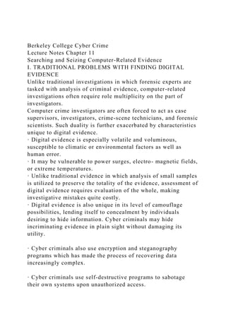 Berkeley College Cyber Crime
Lecture Notes Chapter 11
Searching and Seizing Computer-Related Evidence
I. TRADITIONAL PROBLEMS WITH FINDING DIGITAL
EVIDENCE
Unlike traditional investigations in which forensic experts are
tasked with analysis of criminal evidence, computer-related
investigations often require role multiplicity on the part of
investigators.
Computer crime investigators are often forced to act as case
supervisors, investigators, crime-scene technicians, and forensic
scientists. Such duality is further exacerbated by characteristics
unique to digital evidence.
· Digital evidence is especially volatile and voluminous,
susceptible to climatic or environmental factors as well as
human error.
· It may be vulnerable to power surges, electro- magnetic fields,
or extreme temperatures.
· Unlike traditional evidence in which analysis of small samples
is utilized to preserve the totality of the evidence, assessment of
digital evidence requires evaluation of the whole, making
investigative mistakes quite costly.
· Digital evidence is also unique in its level of camouflage
possibilities, lending itself to concealment by individuals
desiring to hide information. Cyber criminals may hide
incriminating evidence in plain sight without damaging its
utility.
· Cyber criminals also use encryption and steganography
programs which has made the process of recovering data
increasingly complex.
· Cyber criminals use self-destructive programs to sabotage
their own systems upon unauthorized access.
 