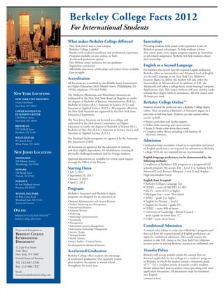 Berkeley College Facts 2012
                                        For International Students
                                     What makes Berkeley College different?                              Internships
                                     · New York metro area is your campus                                Providing students with actual work experience is one of
                                     · Berkeley College is global                                        Berkeley’s greatest advantages. To help students achieve
                                     · Faculty with academic excellence and professional experience      their career goals, every degree program requires an internship
                                     · Programs available on-site, online, or both                       or job-related assignment. Berkeley will help students obtain
                                     · Accelerated graduation option                                     their internship.
                                     · Free lifetime career assistance for our graduates
                                     · Supportive community                                              English as a Second Language
                                     · Affordable education: scholarships and tuition freeze available   For students who do not have the required English proficiency,
                                     · Easy to apply                                                     Berkeley offers an Intermediate and Advanced level of English
                                                                                                         as a Second Language at our New York City Midtown
                                     Accreditation                                                       location. Based on ability, the student will take either the
                                     All locations are accredited by the Middle States Commission        Intermediate or Advanced level. In addition to ESL, the
                                     on Higher Education (3624 Market Street, Philadelphia, PA           Advanced Level offers a college-level, credit-bearing Computer
                                     19104; telephone: 215-662-5606).                                    Applications class. This means students will start earning credit
New York LocatioNs                   The Midtown Manhattan and Westchester locations are
                                                                                                         towards their degree while in attendance. All ESL classes meet
                                                                                                         20 hours per week.
New York citY MiDtowN                authorized by the New York State Board of Regents to confer
3 East 43rd Street                   the degrees of Bachelor of Business Administration (B.B.A.),        Berkeley College OnlineTM
New York, NY 10017                   Bachelor of Science (B.S.), Associate in Science (A.S.), and
                                     Associate in Applied Science (A.A.S.). All programs offered at      Students around the world can earn a Berkeley College degree
Lower MaNHattaN                      the New York locations are registered by the New York State         online. They can pursue a Bachelor’s or Associate’s degree on a
eXteNsioN ceNter                     Education Department.                                               part-time or full-time basis. Students can take courses online,
130 William Street                                                                                       on-site, or both.
New York, NY 10038                   The New Jersey locations are licensed as a college and
                                                                                                         • Proven curriculum and faculty support
                                     authorized by the New Jersey Commission on Higher
BROOKLYN                                                                                                 • Online clubs, tutoring, and career services
                                     Education to confer the degrees of Bachelor of Science (B.S.),
255 Duffield Street                                                                                      • Access 24 hours a day, seven days a week
                                     Bachelor of Fine Arts (B.F.A.), Associate in Science (A.S.), and
Brooklyn, NY 11201                                                                                       • Complete online library including a full database of
                                     Associate in Applied Science (A.A.S.).                                electronic resources
WESTCHESTER                          The Paralegal Studies programs are approved by the American
99 Church Street                     Bar Association (ABA).                                              Admission
White Plains, NY 10601                                                                                   Graduation from secondary school or its equivalent and proof
                                     All locations are approved for the education of veterans            of English proficiency are required for admission to Berkeley
                                     and their eligible dependents, for rehabilitative training of
New JerseY LocatioNs                 physically challenged students, and for foreign students.
                                                                                                         College. SATs are not required but are recommended.

MIDDLESEX                                                                                                English language proficiency can be demonstrated by the
                                     Approval documents are available for review upon request
430 Rahway Avenue                    through the Office of the Provost.                                  following methods:
Woodbridge, NJ 07095                                                                                     Completion of Berkeley’s ESL program or a recognized ESL
NEWARK                               Starting Dates                                                      school’s program. We accept: ESL - Level 112; Embassy CES-
536 Broad Street                     • July 5, 2011                                                      Advanced Level; Rennert Bilingual - Level 6; and, Kaplan -
Newark, NJ 07102                     • September 26, 2011                                                High Intermediate Level.
                                     • January 3, 2012                                                   English Tests Accepted:
PARAMUS
                                     • April 2, 2012                                                     • Berkeley College’s Language Test
64 East Midland Avenue
Paramus, NJ 07652                                                                                        • TOEFL – score of 500 PBT, 61 IBT
                                     Programs                                                            • IELTS – score of 5.5 or higher
WOODLAND PARK                        Berkeley’s Associate’s and Bachelor’s degree                        • Michigan Test – score 78 or better
44 Rifle Camp Road                   programs are designed for an education in:                          • APIEL – grade 3 or higher
Woodland Park, NJ 07424
                                     • Business Administration and General Business                      • English for Norway – level 4
(formerly West Paterson)
                                     • Fashion Marketing and Management                                  • English for Sweden – grade VG
                                     • International Business                                            • TOEIC – score 800 or better
oNLiNe                               • Financial Services
                                                                                                         • University of Cambridge - British Council –
                                     • Marketing
BERKELEY COLLEGE ONLINE
                                TM
                                     • Marketing Communications                                            with a grade no lower than “C”
BerkeleyCollege.edu/Online           • Accounting                                                        • STEP – score 2A or better
                                     • Management
                                     • Information Systems Management                                    Conditional Admission
                                     • Information Technology Management
Please send all inquiries to:                                                                            A student who wishes to enter one of Berkeley’s programs and
                                     • Interior Design
BerkeLeY coLLege                     • Paralegal Studies
                                                                                                         does not have the required proof of English proficiency can
iNterNatioNaL                        • Health Services                                                   apply for conditional admission. This would require the
                                                                                                         student to take ESL classes at the New York City Midtown
DepartMeNt                           • Justice Studies - Criminal Justice
                                                                                                         location prior to starting Berkeley classes at an additional cost.
                                     Not all programs are offered at all locations.
12 East 41st Street
14th Floor                           Accelerated Graduation                                              Transfer Policy
New York, NY 10017                   Berkeley College offers students the advantage                      Berkeley will accept transfer credits for courses that are
United States of America             of accelerated graduation. Our quarterly system                     deemed applicable by the college to a student’s program
Tel: 212-687-3730                    gives students the option to attend school                          at Berkeley in which the student earned a minimum grade
                                     throughout the entire year.                                         of “C”. For a complete review of transfer credits, students
Fax: 212-986-7827                                                                                        should submit their post-secondary transcripts along with their
Email:                                                                                                   application documents. All documents must be translated
International@BerkeleyCollege.edu                                                                        into English.
                                                                                                         (continued on back)
 