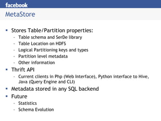 MetaStore Stores Table/Partition properties: Table schema and SerDe library Table Location on HDFS Logical Partitioning keys and types Partition level metadata Other information Thrift API Current clients in Php (Web Interface), Python interface to Hive, Java (Query Engine and CLI) Metadata stored in any SQL backend Future Statistics Schema Evolution 