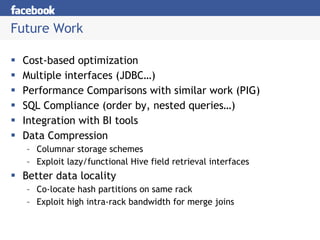 Future Work Cost-based optimization Multiple interfaces (JDBC…) Performance Comparisons with similar work (PIG) SQL Compliance (order by, nested queries…) Integration with BI tools Data Compression Columnar storage schemes  Exploit lazy/functional Hive field retrieval interfaces Better data locality Co-locate hash partitions on same rack Exploit high intra-rack bandwidth for merge joins 