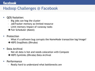 Hadoop Challenges @ Facebook QOS/Isolation: Big jobs can hog the cluster JobTracker memory as limited resource Limit memory impact of runaway tasks Fair Scheduler (Matei) Protection What if a software bug corrupts the NameNode transaction log/image? HDFS SnapShots (Dhruba) Data Archival Not all data is hot and needs colocation with Compute HDFS Symlinks (Dhruba) Data Archival Performance Really hard to understand what bottlenecks are 