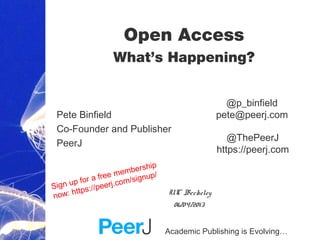 Academic Publishing is Evolving…
Open Access
What’s Happening?
Pete Binfield
Co-Founder and Publisher
PeerJ
UC Berkeley
06/04/2013
@ThePeerJ
https://peerj.com
@p_binfield
pete@peerj.com
Sign up for a free membership
now: https://peerj.com/signup/
 