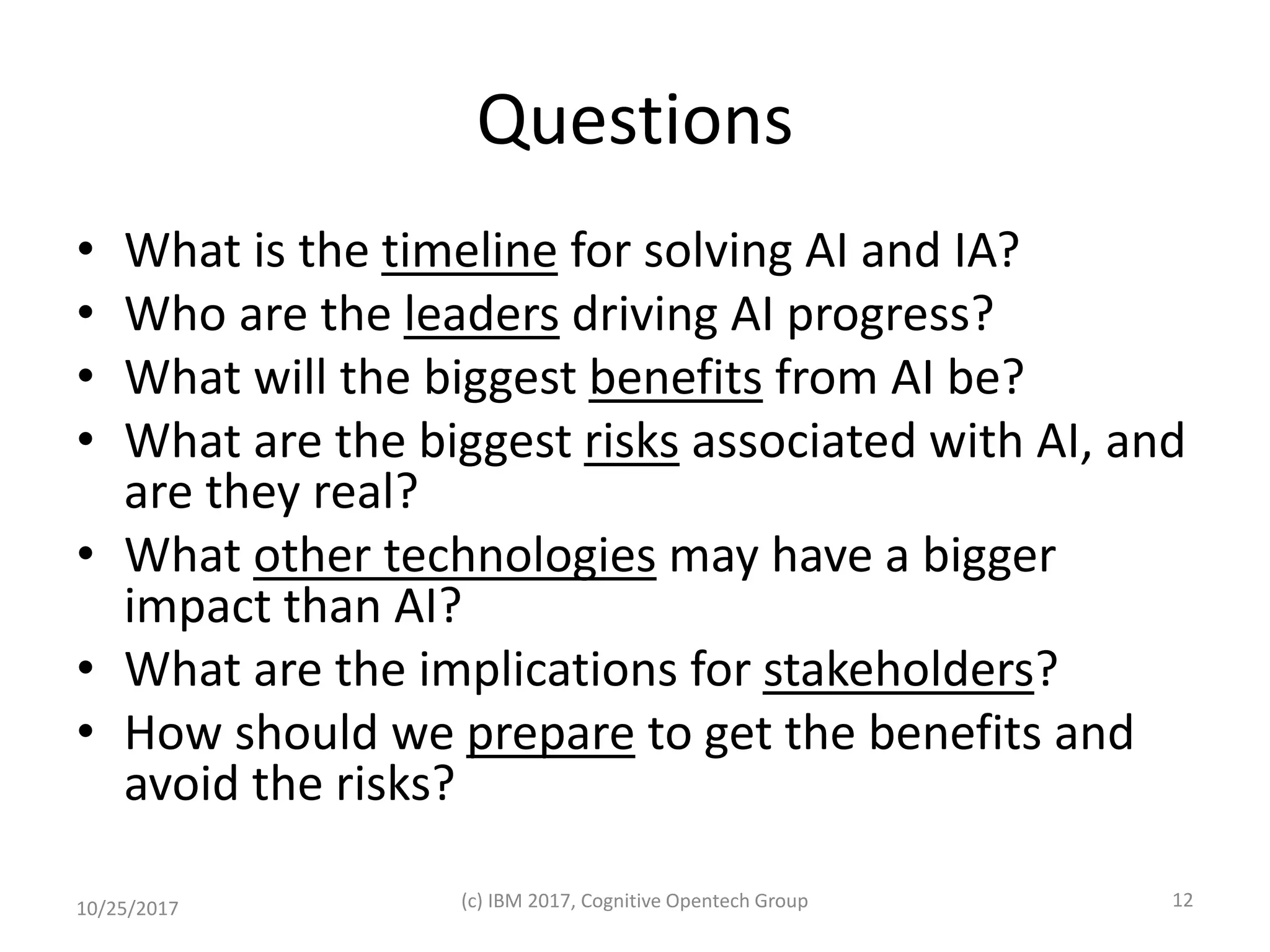 Questions
• What is the timeline for solving AI and IA?
• Who are the leaders driving AI progress?
• What will the biggest benefits from AI be?
• What are the biggest risks associated with AI, and
are they real?
• What other technologies may have a bigger
impact than AI?
• What are the implications for stakeholders?
• How should we prepare to get the benefits and
avoid the risks?
10/25/2017 (c) IBM 2017, Cognitive Opentech Group 12
 