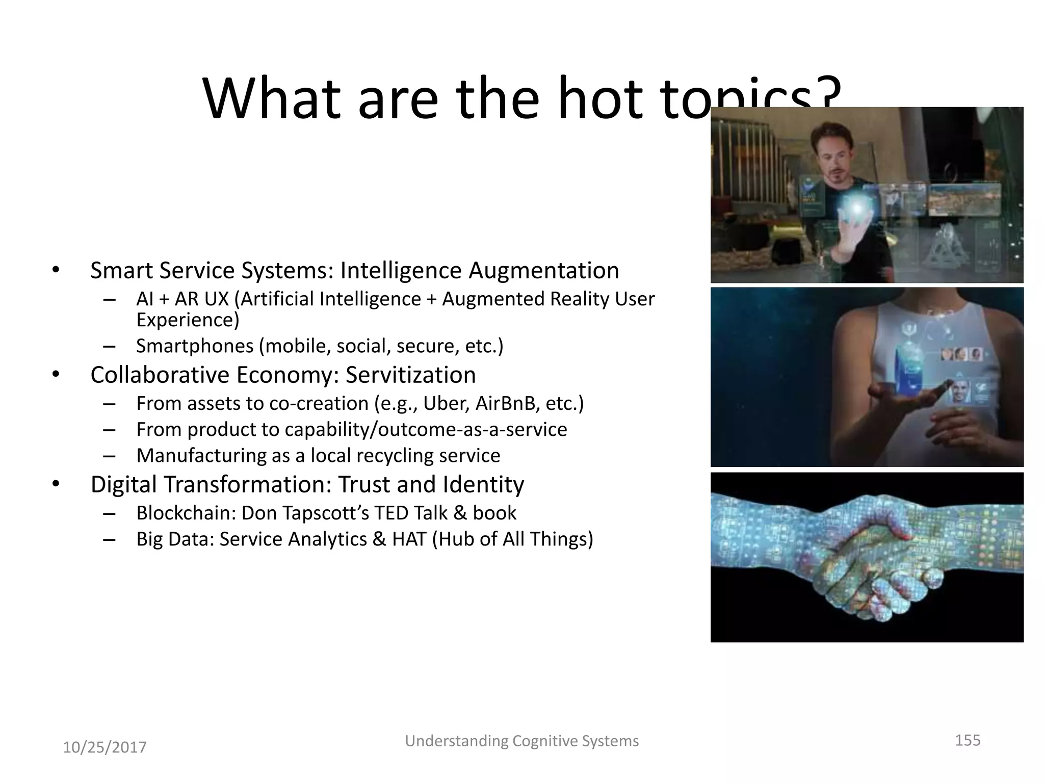 What are the hot topics?
• Smart Service Systems: Intelligence Augmentation
– AI + AR UX (Artificial Intelligence + Augmented Reality User
Experience)
– Smartphones (mobile, social, secure, etc.)
• Collaborative Economy: Servitization
– From assets to co-creation (e.g., Uber, AirBnB, etc.)
– From product to capability/outcome-as-a-service
– Manufacturing as a local recycling service
• Digital Transformation: Trust and Identity
– Blockchain: Don Tapscott’s TED Talk & book
– Big Data: Service Analytics & HAT (Hub of All Things)
10/25/2017 Understanding Cognitive Systems 155
 