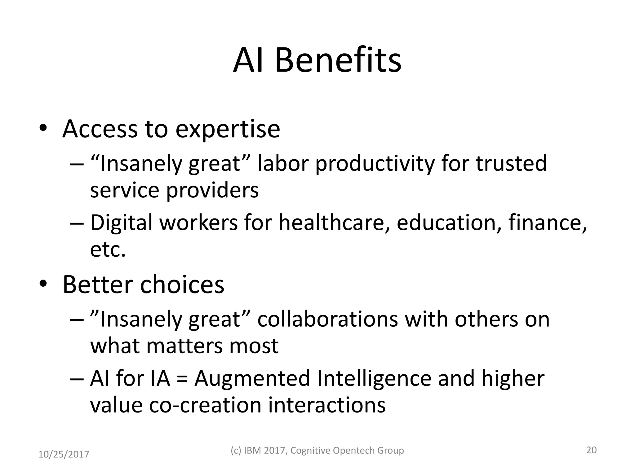 AI Benefits
• Access to expertise
– “Insanely great” labor productivity for trusted
service providers
– Digital workers for healthcare, education, finance,
etc.
• Better choices
– ”Insanely great” collaborations with others on
what matters most
– AI for IA = Augmented Intelligence and higher
value co-creation interactions
10/25/2017 (c) IBM 2017, Cognitive Opentech Group 20
 
