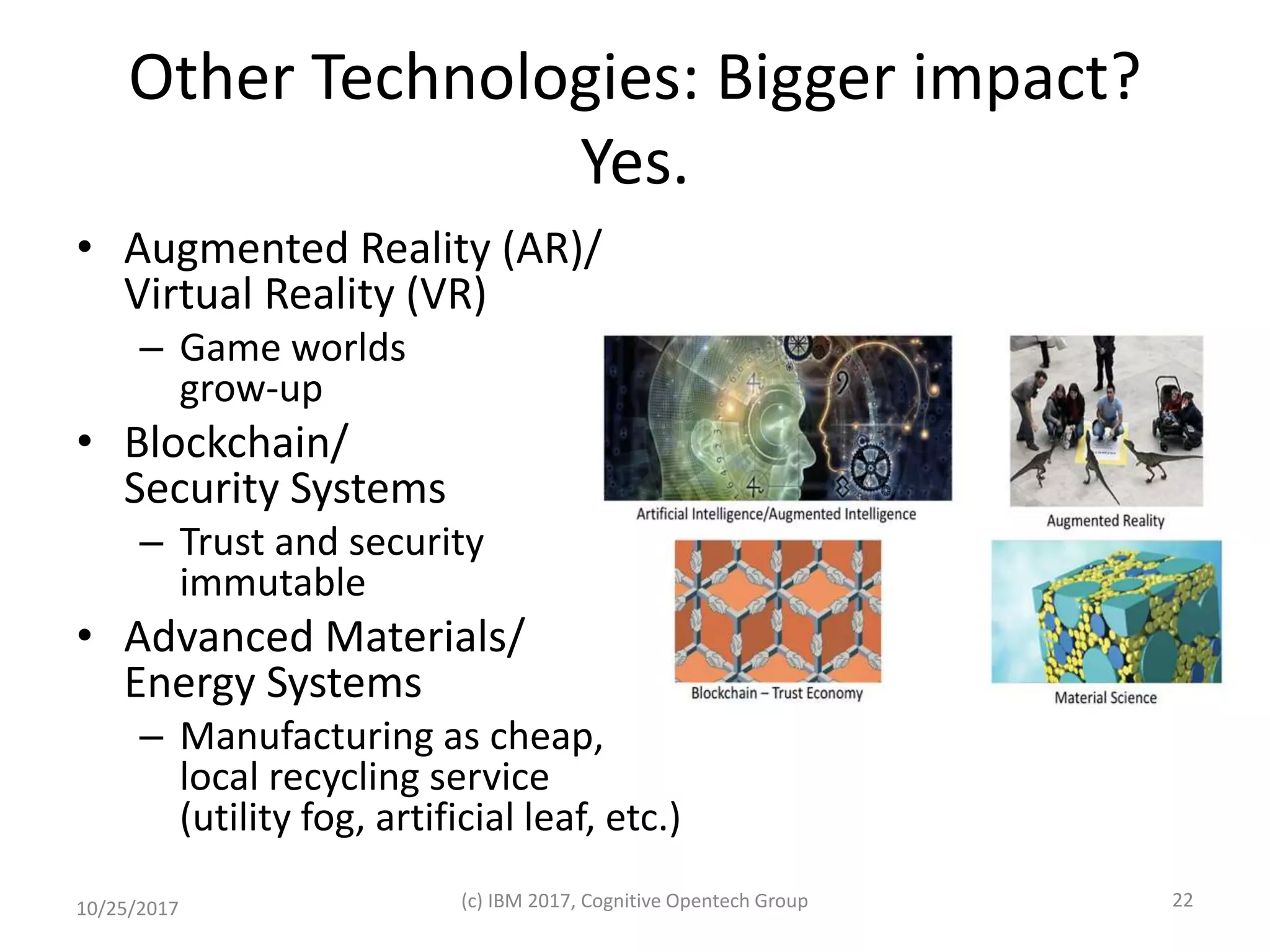 Other Technologies: Bigger impact?
Yes.
• Augmented Reality (AR)/
Virtual Reality (VR)
– Game worlds
grow-up
• Blockchain/
Security Systems
– Trust and security
immutable
• Advanced Materials/
Energy Systems
– Manufacturing as cheap,
local recycling service
(utility fog, artificial leaf, etc.)
10/25/2017 (c) IBM 2017, Cognitive Opentech Group 22
 