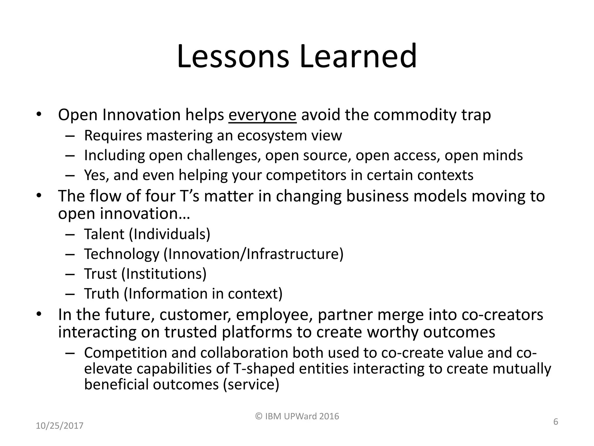Lessons Learned
• Open Innovation helps everyone avoid the commodity trap
– Requires mastering an ecosystem view
– Including open challenges, open source, open access, open minds
– Yes, and even helping your competitors in certain contexts
• The flow of four T’s matter in changing business models moving to
open innovation…
– Talent (Individuals)
– Technology (Innovation/Infrastructure)
– Trust (Institutions)
– Truth (Information in context)
• In the future, customer, employee, partner merge into co-creators
interacting on trusted platforms to create worthy outcomes
– Competition and collaboration both used to co-create value and co-
elevate capabilities of T-shaped entities interacting to create mutually
beneficial outcomes (service)
10/25/2017
© IBM UPWard 2016
6
 