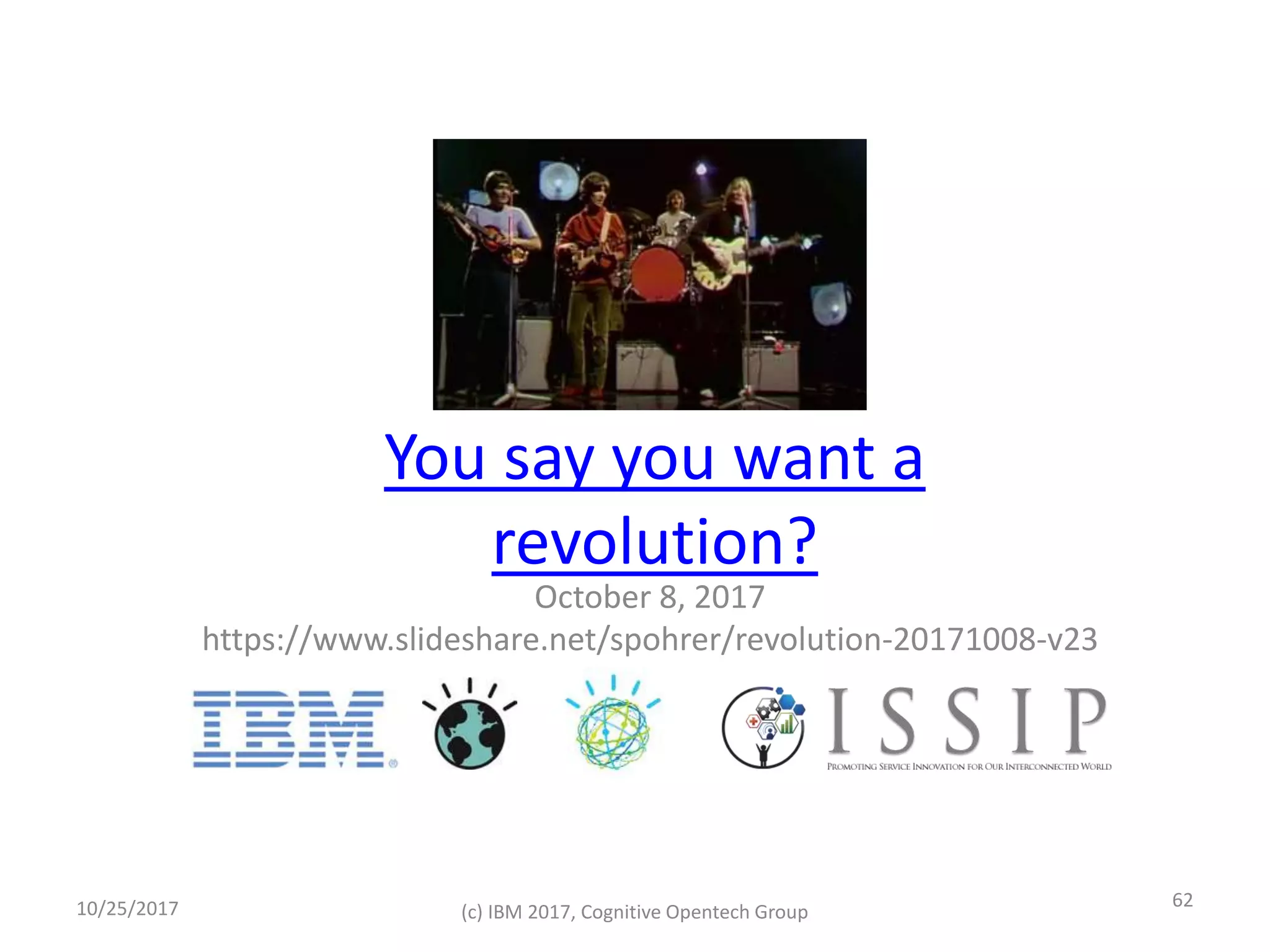 You say you want a
revolution?
October 8, 2017
https://www.slideshare.net/spohrer/revolution-20171008-v23
10/25/2017 (c) IBM 2017, Cognitive Opentech Group
62
 