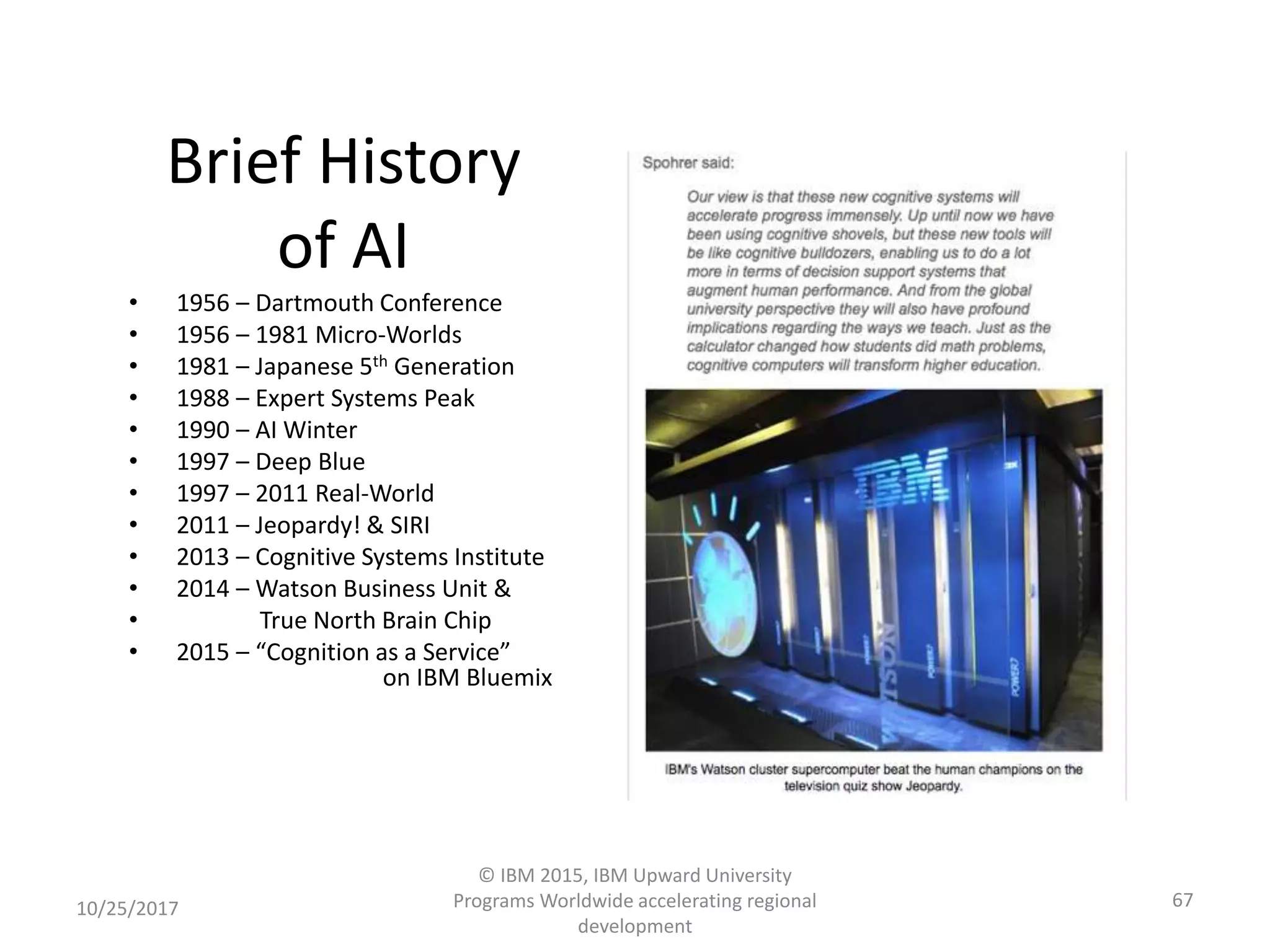 Brief History
of AI
• 1956 – Dartmouth Conference
• 1956 – 1981 Micro-Worlds
• 1981 – Japanese 5th Generation
• 1988 – Expert Systems Peak
• 1990 – AI Winter
• 1997 – Deep Blue
• 1997 – 2011 Real-World
• 2011 – Jeopardy! & SIRI
• 2013 – Cognitive Systems Institute
• 2014 – Watson Business Unit &
• True North Brain Chip
• 2015 – “Cognition as a Service”
on IBM Bluemix
10/25/2017
© IBM 2015, IBM Upward University
Programs Worldwide accelerating regional
development
67
 
