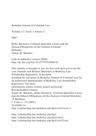 Berkeley Journal of Criminal Law
Volume 12 | Issue 1 Article 3
2007
Risky Business: Criminal Specialty Courts and the
Ethical Obligations of the Zealous Criminal
Defender
Tamar M. Meekins
Link to publisher version (DOI)
http://dx.doi.org/doi:10.15779/Z38NK7X
This Article is brought to you for free and open access by the
Law Journals and Related Materials at Berkeley Law
Scholarship Repository. It has been
accepted for inclusion in Berkeley Journal of Criminal Law by
an authorized administrator of Berkeley Law Scholarship
Repository. For more
information, please contact [email protected]
Recommended Citation
Tamar M. Meekins, Risky Business: Criminal Specialty Courts
and the Ethical Obligations of the Zealous Criminal Defender,
12 Berkeley
J. Crim. L. 75 (2007).
Available at:
http://scholarship.law.berkeley.edu/bjcl/vol12/iss1/3
http://scholarship.law.berkeley.edu/bjcl
http://scholarship.law.berkeley.edu/bjcl/vol12
http://scholarship.law.berkeley.edu/bjcl/vol12/iss1
 