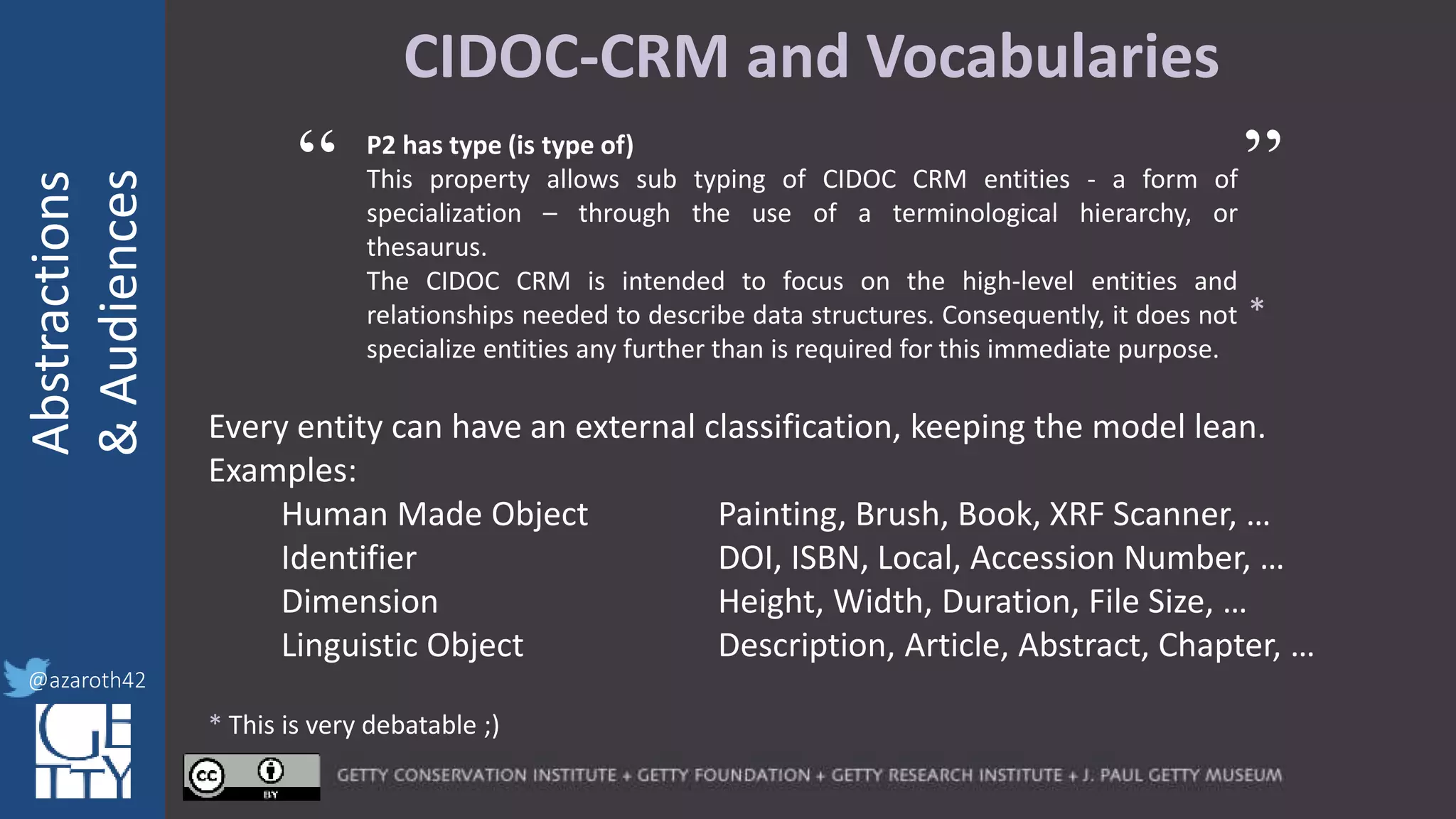@azaroth42
rsanderson
@getty.edu
IIIF:Interoperabilituy
Abstractions
&Audiences
@azaroth42
CIDOC-CRM and Vocabularies
P2 has type (is type of)
This property allows sub typing of CIDOC CRM entities - a form of
specialization – through the use of a terminological hierarchy, or
thesaurus.
The CIDOC CRM is intended to focus on the high-level entities and
relationships needed to describe data structures. Consequently, it does not
specialize entities any further than is required for this immediate purpose.
*
* This is very debatable ;)
“ ”
Every entity can have an external classification, keeping the model lean.
Examples:
Human Made Object Painting, Brush, Book, XRF Scanner, …
Identifier DOI, ISBN, Local, Accession Number, …
Dimension Height, Width, Duration, File Size, …
Linguistic Object Description, Article, Abstract, Chapter, …
 