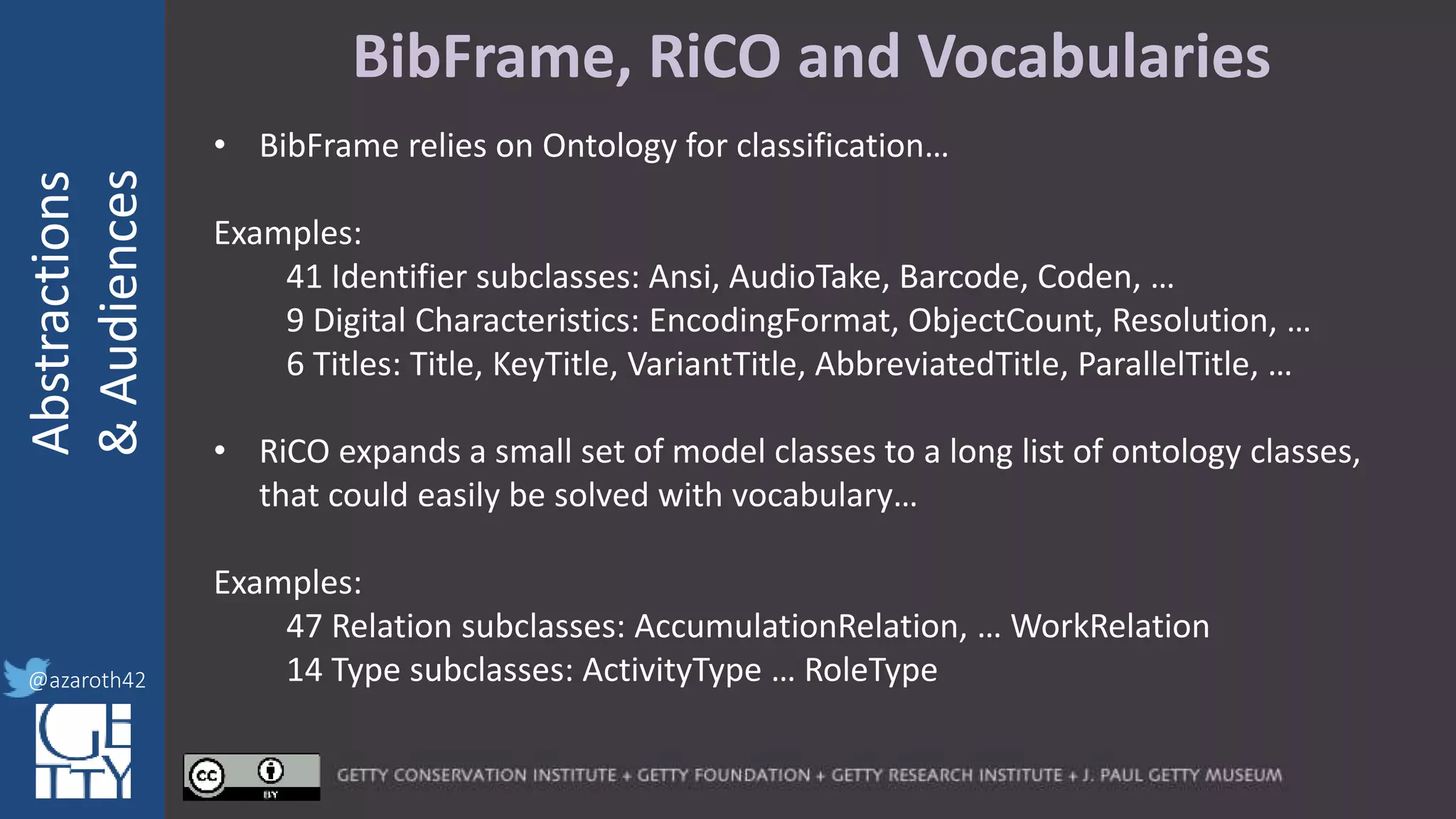 @azaroth42
rsanderson
@getty.edu
IIIF:Interoperabilituy
Abstractions
&Audiences
@azaroth42
BibFrame, RiCO and Vocabularies
• BibFrame relies on Ontology for classification…
Examples:
41 Identifier subclasses: Ansi, AudioTake, Barcode, Coden, …
9 Digital Characteristics: EncodingFormat, ObjectCount, Resolution, …
6 Titles: Title, KeyTitle, VariantTitle, AbbreviatedTitle, ParallelTitle, …
• RiCO expands a small set of model classes to a long list of ontology classes,
that could easily be solved with vocabulary…
Examples:
47 Relation subclasses: AccumulationRelation, … WorkRelation
14 Type subclasses: ActivityType … RoleType
 