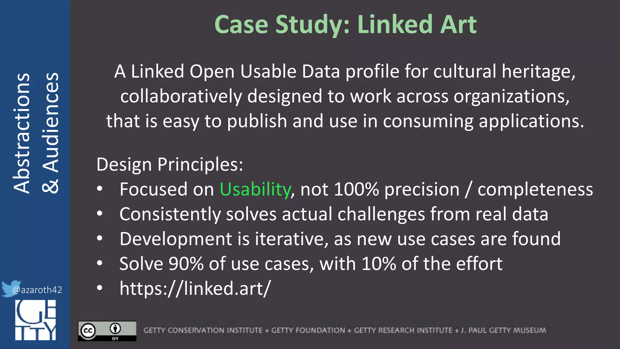 @azaroth42
rsanderson
@getty.edu
IIIF:Interoperabilituy
Abstractions
&Audiences
@azaroth42
Case Study: Linked Art
A Linked Open Usable Data profile for cultural heritage,
collaboratively designed to work across organizations,
that is easy to publish and use in consuming applications.
Design Principles:
• Focused on Usability, not 100% precision / completeness
• Consistently solves actual challenges from real data
• Development is iterative, as new use cases are found
• Solve 90% of use cases, with 10% of the effort
• https://linked.art/
 