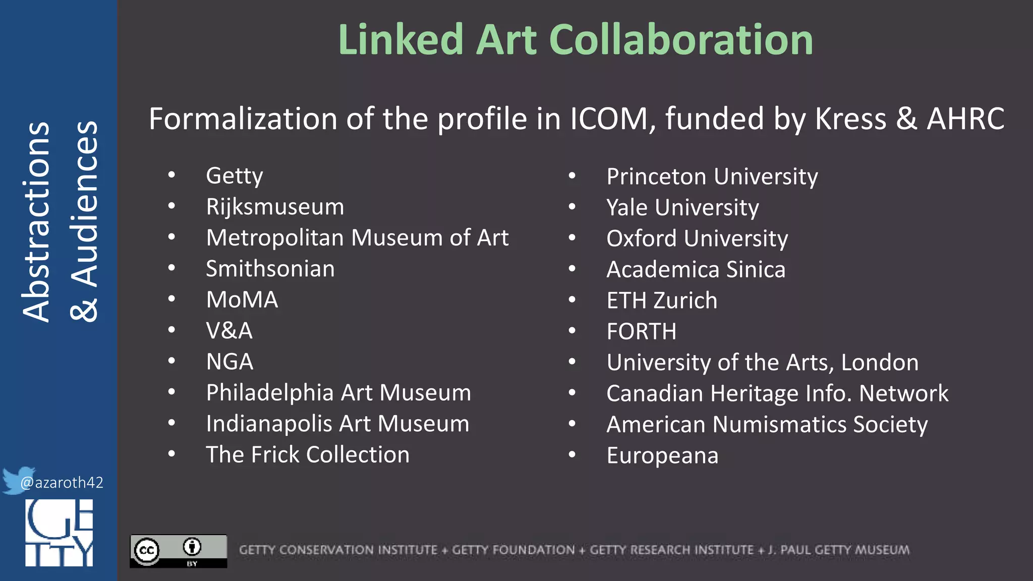 @azaroth42
rsanderson
@getty.edu
IIIF:Interoperabilituy
Abstractions
&Audiences
@azaroth42
Linked Art Collaboration
Formalization of the profile in ICOM, funded by Kress & AHRC
• Getty
• Rijksmuseum
• Metropolitan Museum of Art
• Smithsonian
• MoMA
• V&A
• NGA
• Philadelphia Art Museum
• Indianapolis Art Museum
• The Frick Collection
• Princeton University
• Yale University
• Oxford University
• Academica Sinica
• ETH Zurich
• FORTH
• University of the Arts, London
• Canadian Heritage Info. Network
• American Numismatics Society
• Europeana
 