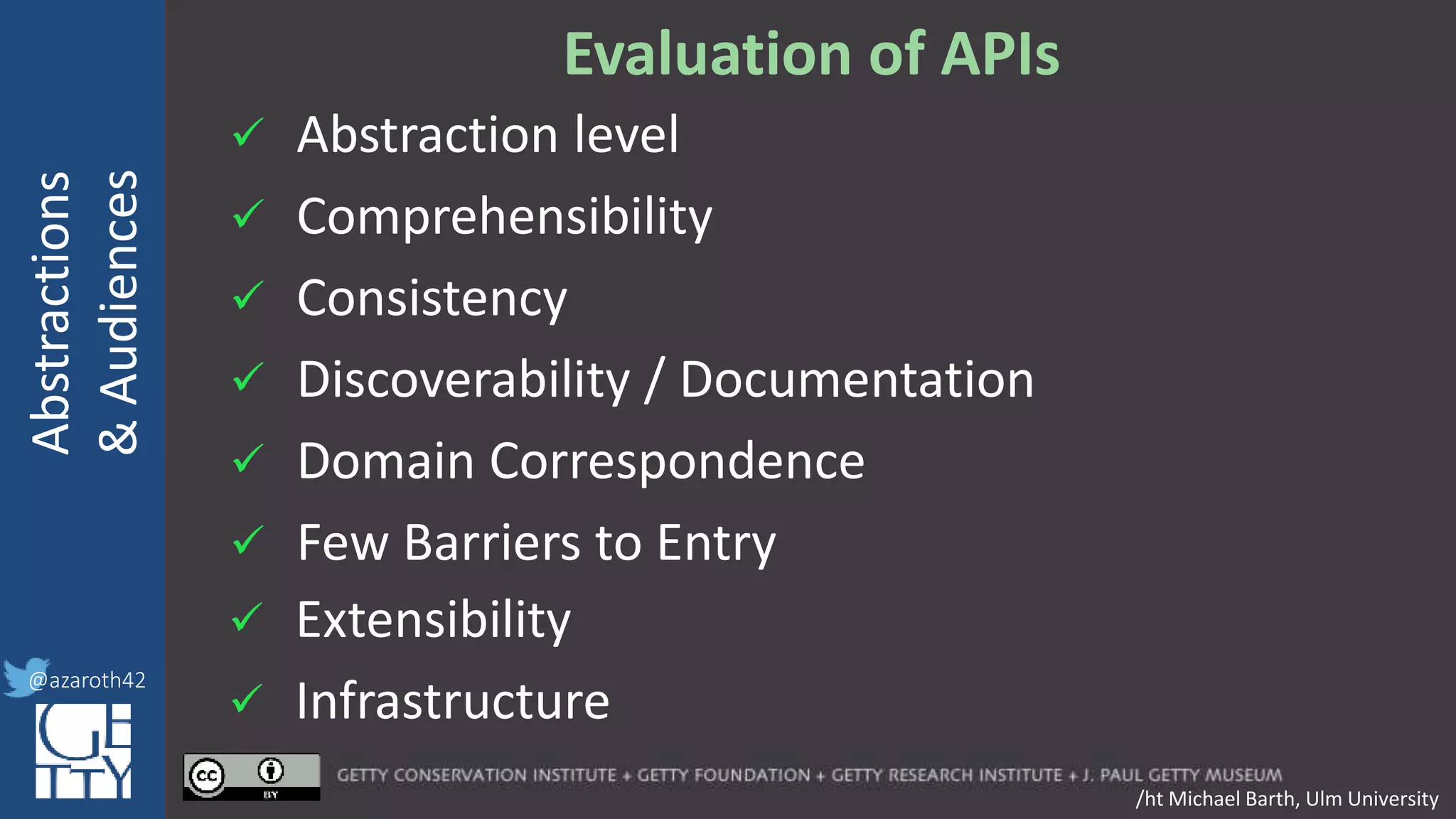 @azaroth42
rsanderson
@getty.edu
IIIF:Interoperabilituy
Abstractions
&Audiences
@azaroth42
Evaluation of APIs
/ht Michael Barth, Ulm University
 Abstraction level
 Comprehensibility
 Consistency
 Discoverability / Documentation
 Domain Correspondence
 Few Barriers to Entry
 Extensibility
 Infrastructure
 