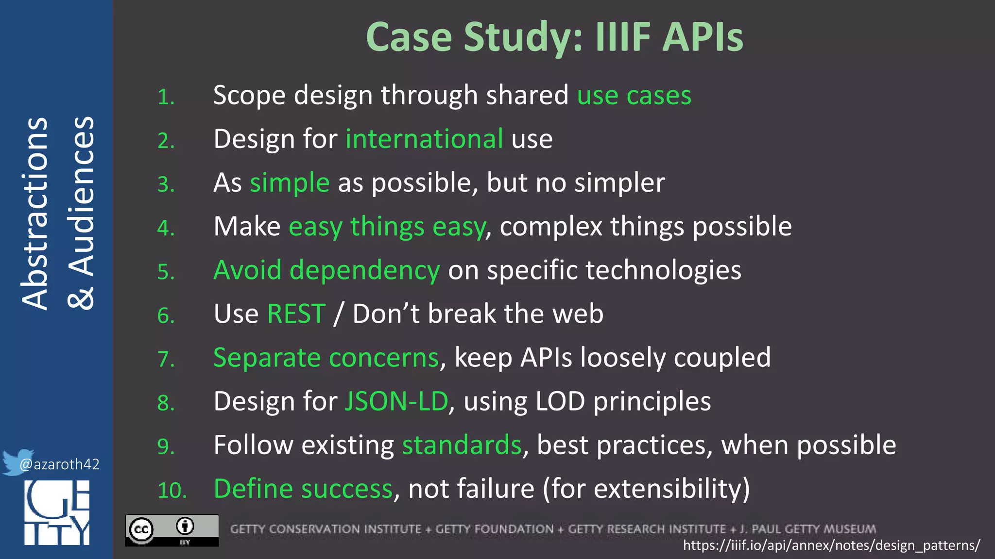 @azaroth42
rsanderson
@getty.edu
IIIF:Interoperabilituy
Abstractions
&Audiences
@azaroth42
Case Study: IIIF APIs
1. Scope design through shared use cases
2. Design for international use
3. As simple as possible, but no simpler
4. Make easy things easy, complex things possible
5. Avoid dependency on specific technologies
6. Use REST / Don’t break the web
7. Separate concerns, keep APIs loosely coupled
8. Design for JSON-LD, using LOD principles
9. Follow existing standards, best practices, when possible
10. Define success, not failure (for extensibility)
https://iiif.io/api/annex/notes/design_patterns/
 