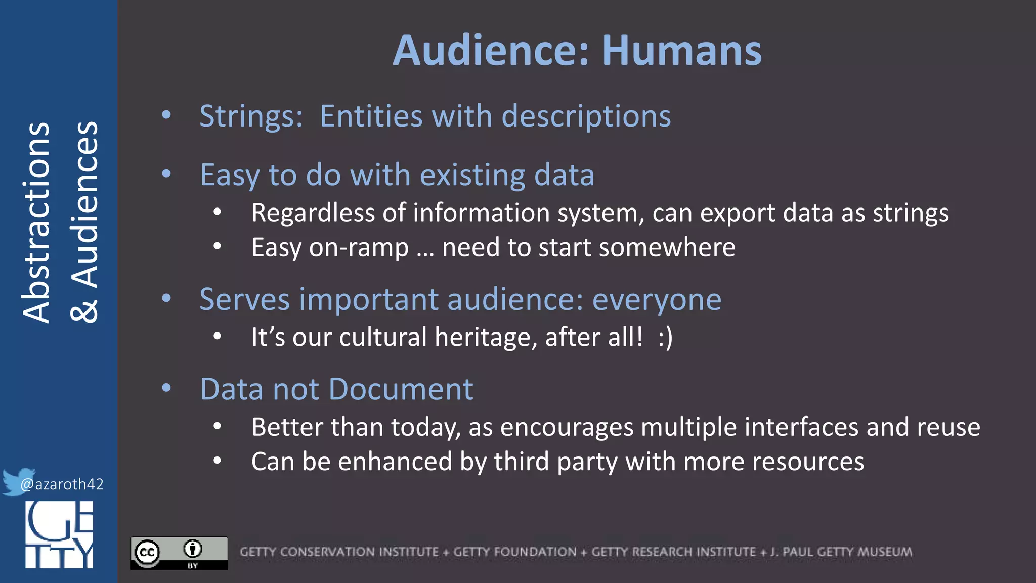 @azaroth42
rsanderson
@getty.edu
IIIF:Interoperabilituy
Abstractions
&Audiences
@azaroth42
Audience: Humans
• Strings: Entities with descriptions
• Easy to do with existing data
• Regardless of information system, can export data as strings
• Easy on-ramp … need to start somewhere
• Serves important audience: everyone
• It’s our cultural heritage, after all! :)
• Data not Document
• Better than today, as encourages multiple interfaces and reuse
• Can be enhanced by third party with more resources
 