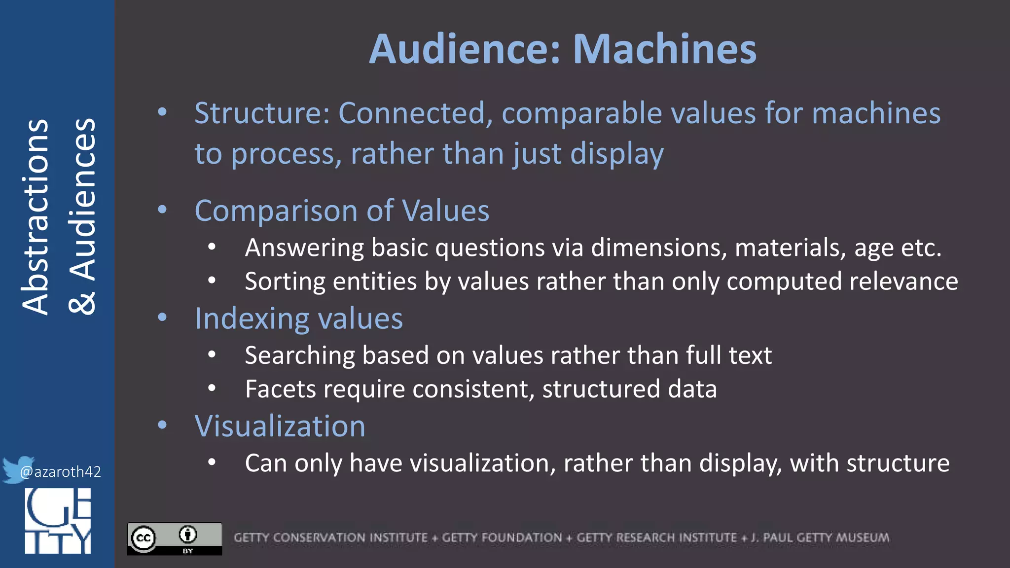 @azaroth42
rsanderson
@getty.edu
IIIF:Interoperabilituy
Abstractions
&Audiences
@azaroth42
Audience: Machines
• Structure: Connected, comparable values for machines
to process, rather than just display
• Comparison of Values
• Answering basic questions via dimensions, materials, age etc.
• Sorting entities by values rather than only computed relevance
• Indexing values
• Searching based on values rather than full text
• Facets require consistent, structured data
• Visualization
• Can only have visualization, rather than display, with structure
 