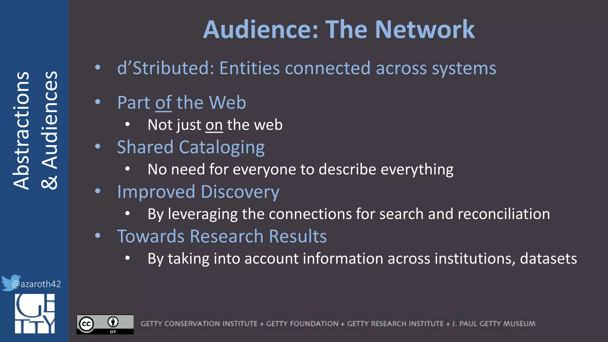 @azaroth42
rsanderson
@getty.edu
IIIF:Interoperabilituy
Abstractions
&Audiences
@azaroth42
Audience: The Network
• d’Stributed: Entities connected across systems
• Part of the Web
• Not just on the web
• Shared Cataloging
• No need for everyone to describe everything
• Improved Discovery
• By leveraging the connections for search and reconciliation
• Towards Research Results
• By taking into account information across institutions, datasets
 