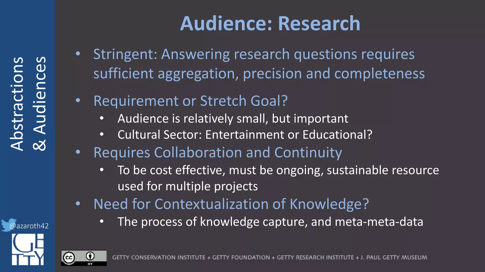 @azaroth42
rsanderson
@getty.edu
IIIF:Interoperabilituy
Abstractions
&Audiences
@azaroth42
Audience: Research
• Stringent: Answering research questions requires
sufficient aggregation, precision and completeness
• Requirement or Stretch Goal?
• Audience is relatively small, but important
• Cultural Sector: Entertainment or Educational?
• Requires Collaboration and Continuity
• To be cost effective, must be ongoing, sustainable resource
used for multiple projects
• Need for Contextualization of Knowledge?
• The process of knowledge capture, and meta-meta-data
 