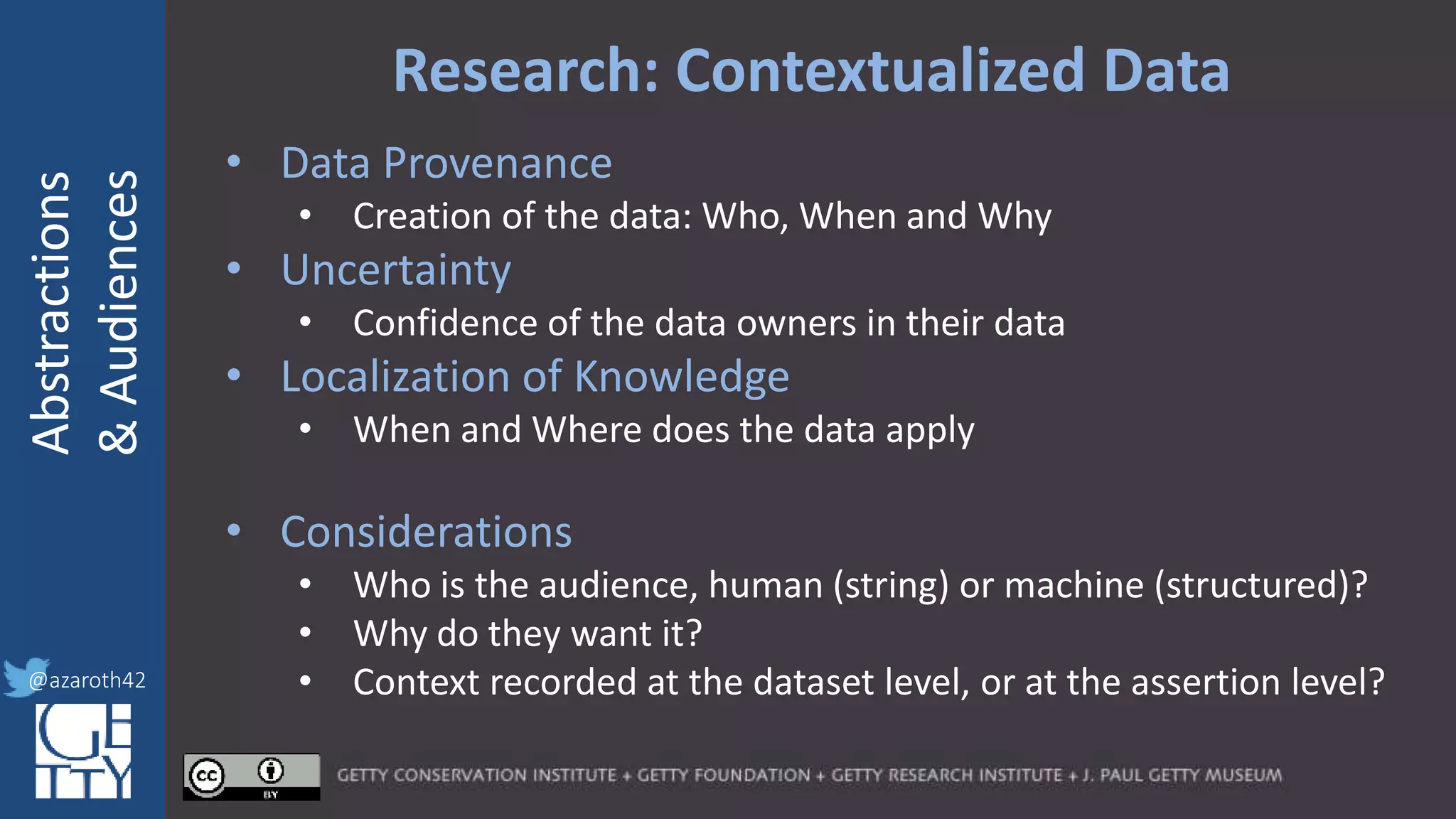 @azaroth42
rsanderson
@getty.edu
IIIF:Interoperabilituy
Abstractions
&Audiences
@azaroth42
Research: Contextualized Data
• Data Provenance
• Creation of the data: Who, When and Why
• Uncertainty
• Confidence of the data owners in their data
• Localization of Knowledge
• When and Where does the data apply
• Considerations
• Who is the audience, human (string) or machine (structured)?
• Why do they want it?
• Context recorded at the dataset level, or at the assertion level?
 
