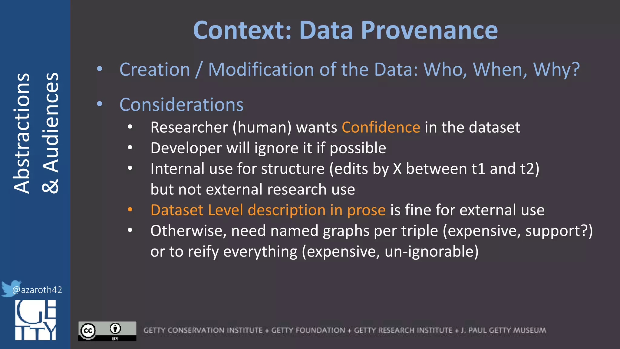 @azaroth42
rsanderson
@getty.edu
IIIF:Interoperabilituy
Abstractions
&Audiences
@azaroth42
Context: Data Provenance
• Creation / Modification of the Data: Who, When, Why?
• Considerations
• Researcher (human) wants Confidence in the dataset
• Developer will ignore it if possible
• Internal use for structure (edits by X between t1 and t2)
but not external research use
• Dataset Level description in prose is fine for external use
• Otherwise, need named graphs per triple (expensive, support?)
or to reify everything (expensive, un-ignorable)
 