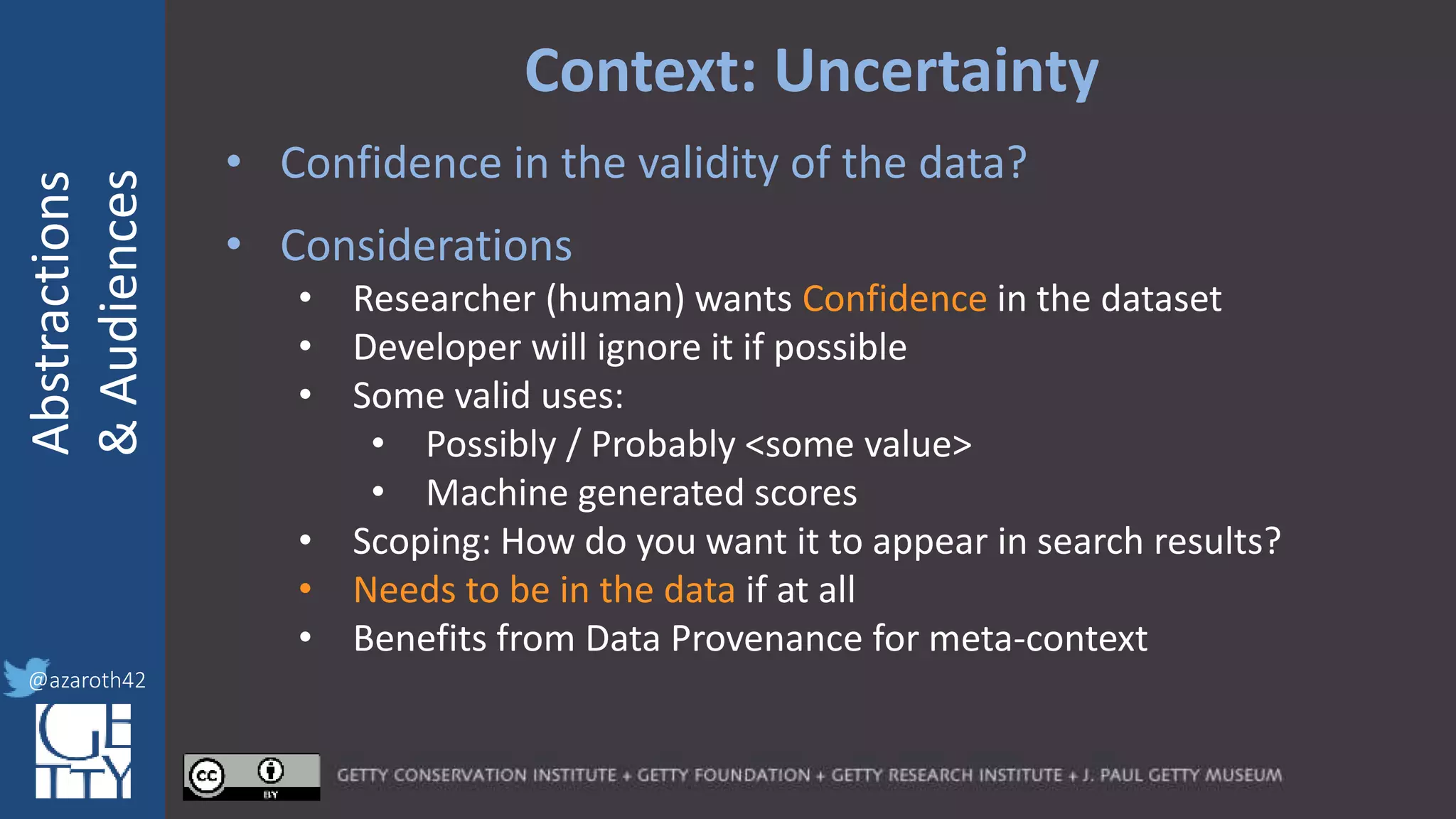 @azaroth42
rsanderson
@getty.edu
IIIF:Interoperabilituy
Abstractions
&Audiences
@azaroth42
Context: Uncertainty
• Confidence in the validity of the data?
• Considerations
• Researcher (human) wants Confidence in the dataset
• Developer will ignore it if possible
• Some valid uses:
• Possibly / Probably <some value>
• Machine generated scores
• Scoping: How do you want it to appear in search results?
• Needs to be in the data if at all
• Benefits from Data Provenance for meta-context
 