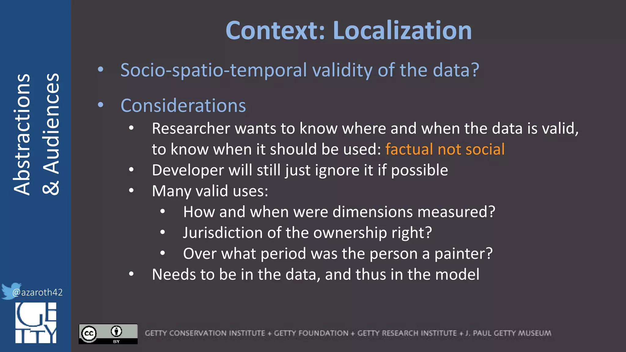 @azaroth42
rsanderson
@getty.edu
IIIF:Interoperabilituy
Abstractions
&Audiences
@azaroth42
Context: Localization
• Socio-spatio-temporal validity of the data?
• Considerations
• Researcher wants to know where and when the data is valid,
to know when it should be used: factual not social
• Developer will still just ignore it if possible
• Many valid uses:
• How and when were dimensions measured?
• Jurisdiction of the ownership right?
• Over what period was the person a painter?
• Needs to be in the data, and thus in the model
 
