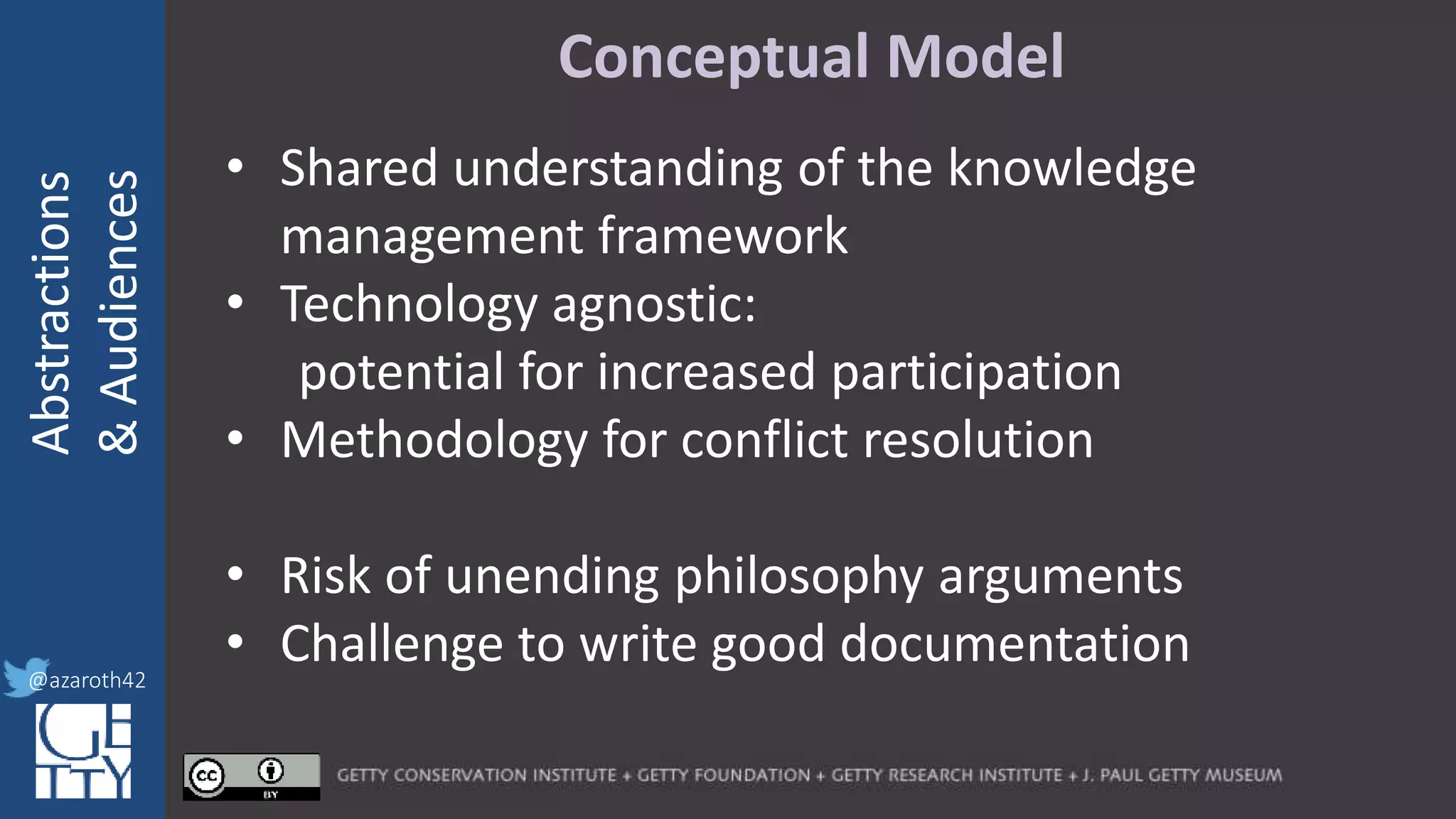 @azaroth42
rsanderson
@getty.edu
IIIF:Interoperabilituy
Abstractions
&Audiences
@azaroth42
Conceptual Model
• Shared understanding of the knowledge
management framework
• Technology agnostic:
potential for increased participation
• Methodology for conflict resolution
• Risk of unending philosophy arguments
• Challenge to write good documentation
 
