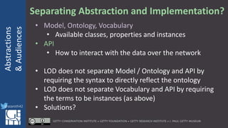 @azaroth42
rsanderson
@getty.edu
IIIF:Interoperabilituy
Abstractions
&Audiences
@azaroth42
Separating Abstraction and Implementation?
• Model, Ontology, Vocabulary
• Available classes, properties and instances
• API
• How to interact with the data over the network
• LOD does not separate Model / Ontology and API by
requiring the syntax to directly reflect the ontology
• LOD does not separate Vocabulary and API by requiring
the terms to be instances (as above)
• Solutions?
 