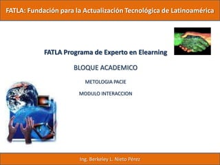FATLA: Fundación para la Actualización Tecnológica de Latinoamérica




            FATLA Programa de Experto en Elearning

                     BLOQUE ACADEMICO
                         METOLOGIA PACIE

                       MODULO INTERACCION




                       Ing. Berkeley L. Nieto Pérez
 
