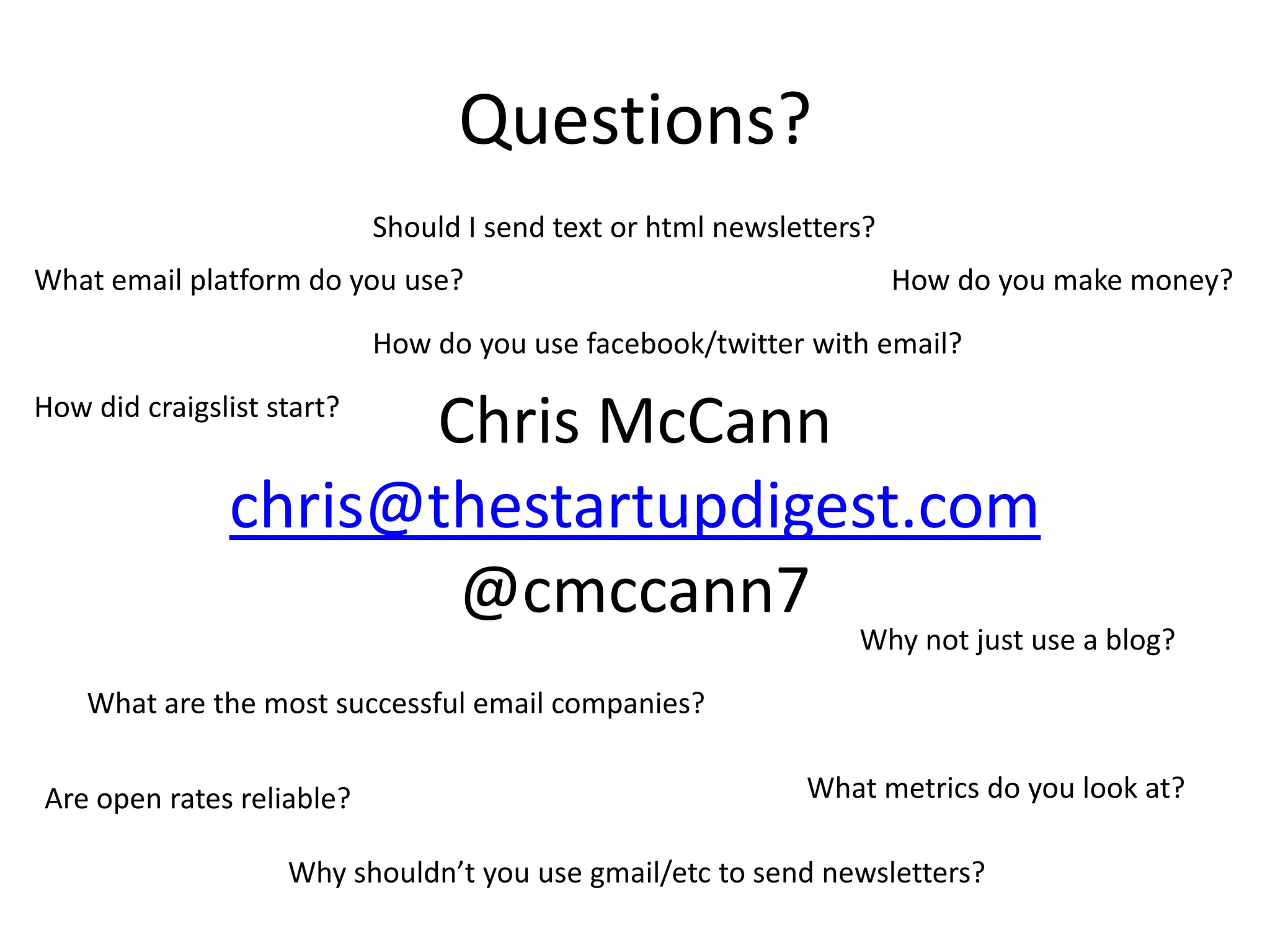 Questions?Should I send text or html newsletters?What email platform do you use?How do you make money?How do you use facebook/twitter with email?Chris McCannchris@thestartupdigest.com@cmccann7How did craigslist start?Why not just use a blog?What are the most successful email companies?What metrics do you look at?Are open rates reliable?Why shouldn’t you use gmail/etc to send newsletters?