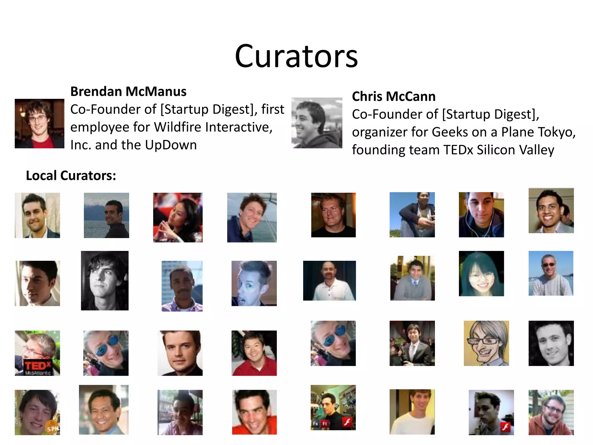 CuratorsBrendan McManusCo-Founder of [Startup Digest], first employee for Wildfire Interactive, Inc. and the UpDownChris McCannCo-Founder of [Startup Digest], organizer for Geeks on a Plane Tokyo, founding team TEDx Silicon ValleyLocal Curators: