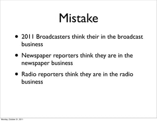 Mistake
              • 2011 Broadcasters think their in the broadcast
                      business
              • Newspaper reporters think they are in the
                      newspaper business
              • Radio reporters think they are in the radio
                      business




Monday, October 31, 2011
 