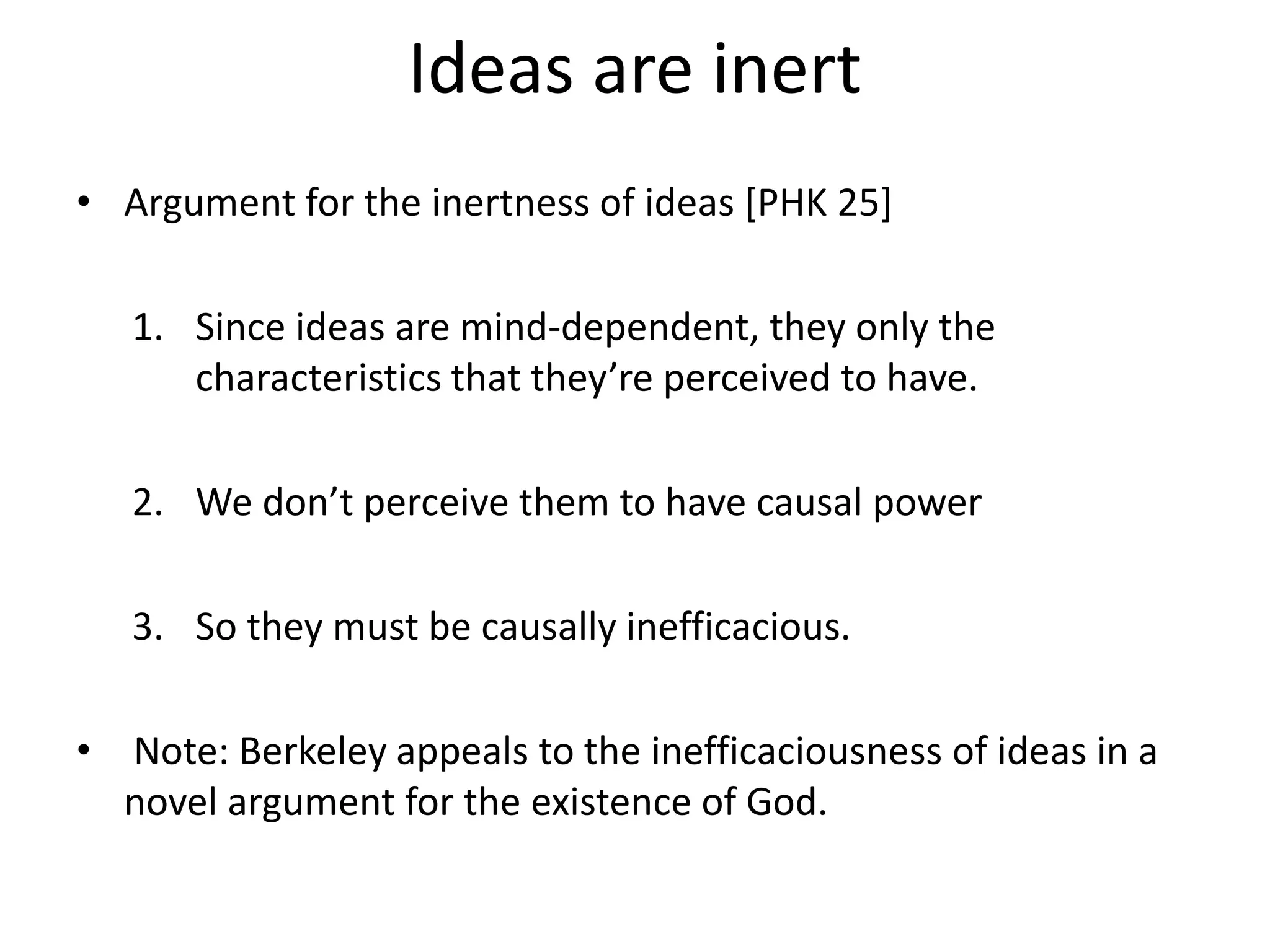 Ideas are inert
• Argument for the inertness of ideas [PHK 25]
1. Since ideas are mind-dependent, they only the
characteristics that they’re perceived to have.
2. We don’t perceive them to have causal power
3. So they must be causally inefficacious.
• Note: Berkeley appeals to the inefficaciousness of ideas in a
novel argument for the existence of God.
 