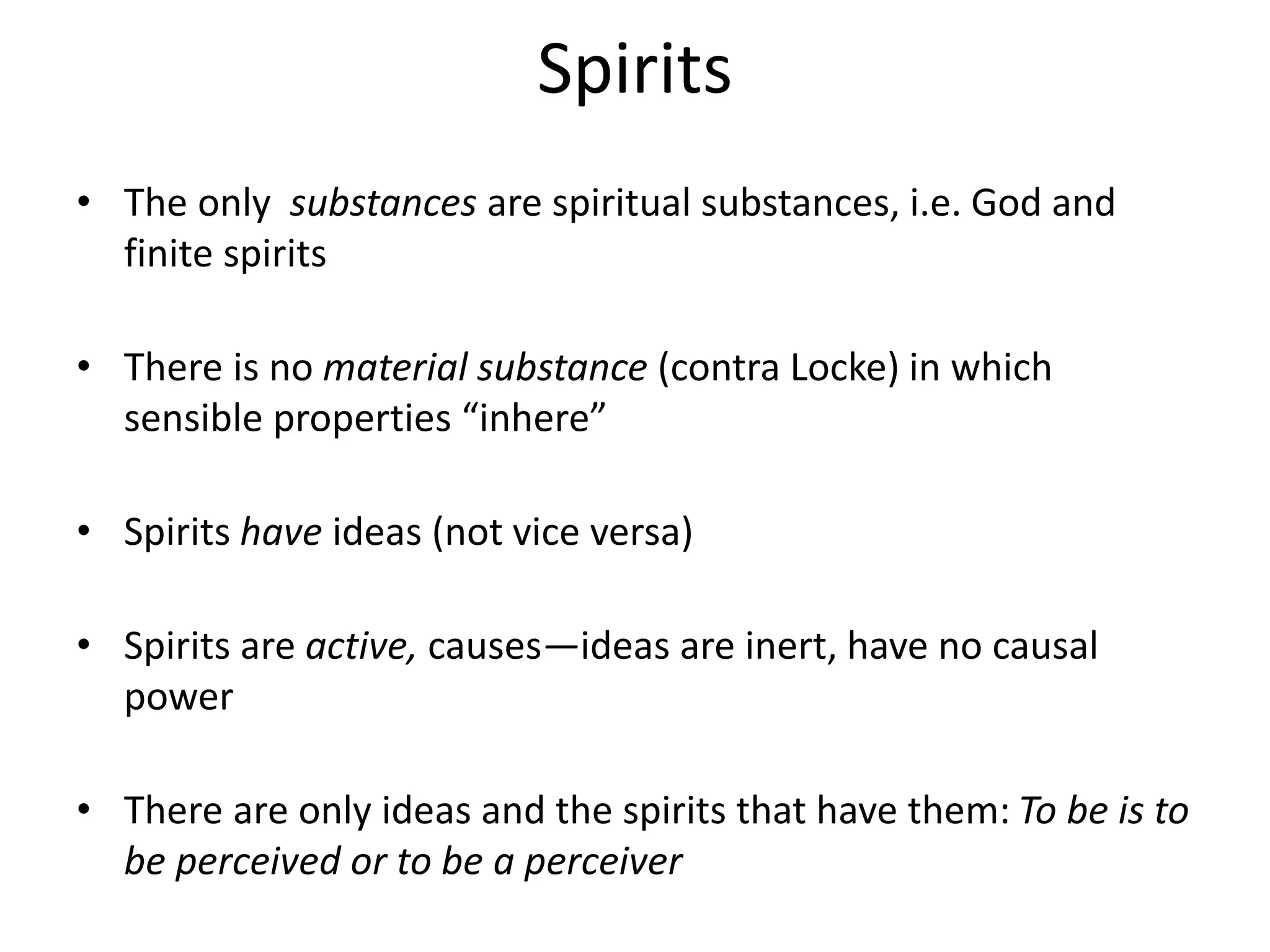 Spirits
• The only substances are spiritual substances, i.e. God and
finite spirits
• There is no material substance (contra Locke) in which
sensible properties “inhere”
• Spirits have ideas (not vice versa)
• Spirits are active, causes—ideas are inert, have no causal
power
• There are only ideas and the spirits that have them: To be is to
be perceived or to be a perceiver
 
