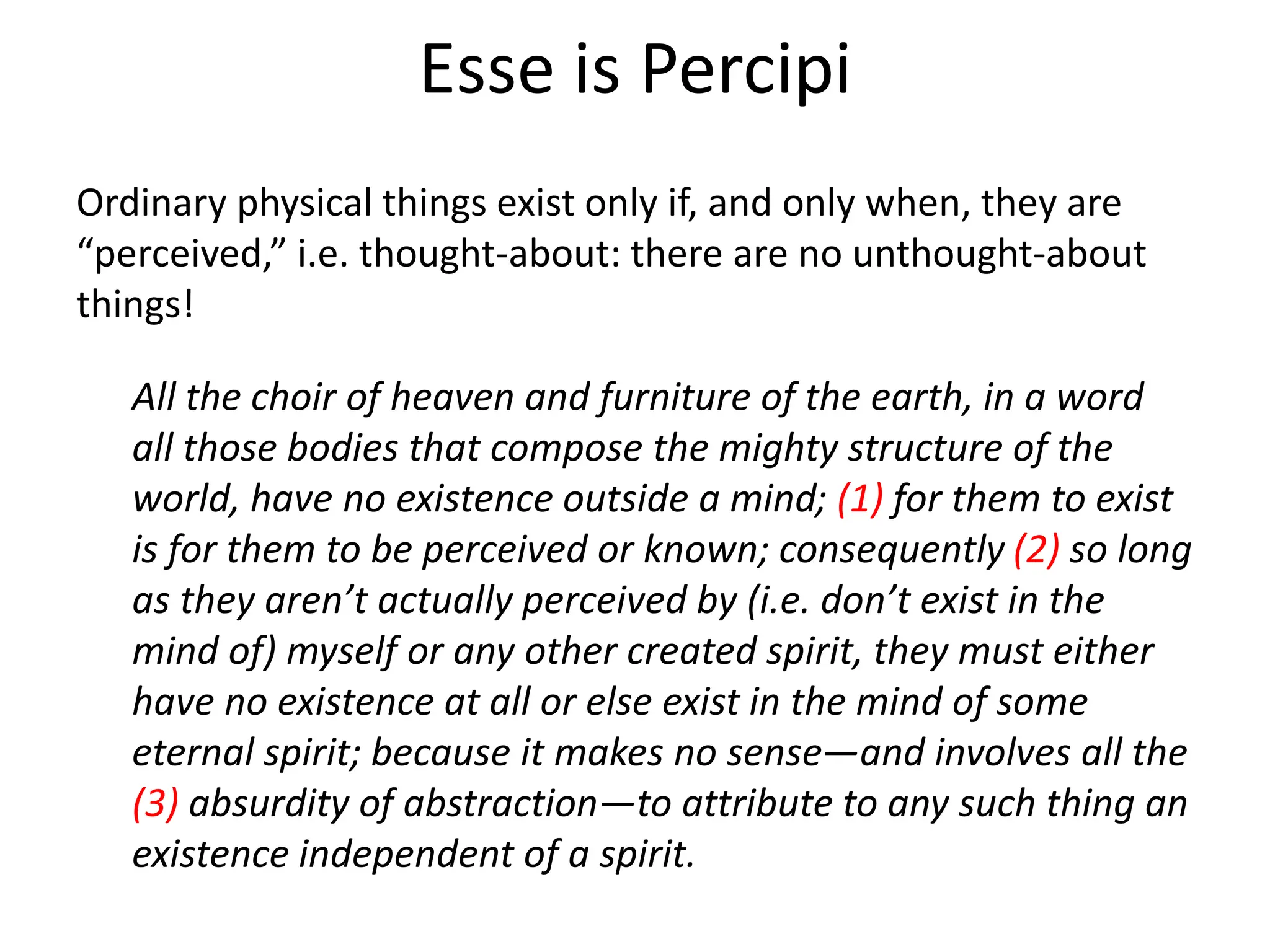 Esse is Percipi
Ordinary physical things exist only if, and only when, they are
“perceived,” i.e. thought-about: there are no unthought-about
things!
All the choir of heaven and furniture of the earth, in a word
all those bodies that compose the mighty structure of the
world, have no existence outside a mind; (1) for them to exist
is for them to be perceived or known; consequently (2) so long
as they aren’t actually perceived by (i.e. don’t exist in the
mind of) myself or any other created spirit, they must either
have no existence at all or else exist in the mind of some
eternal spirit; because it makes no sense—and involves all the
(3) absurdity of abstraction—to attribute to any such thing an
existence independent of a spirit.
 