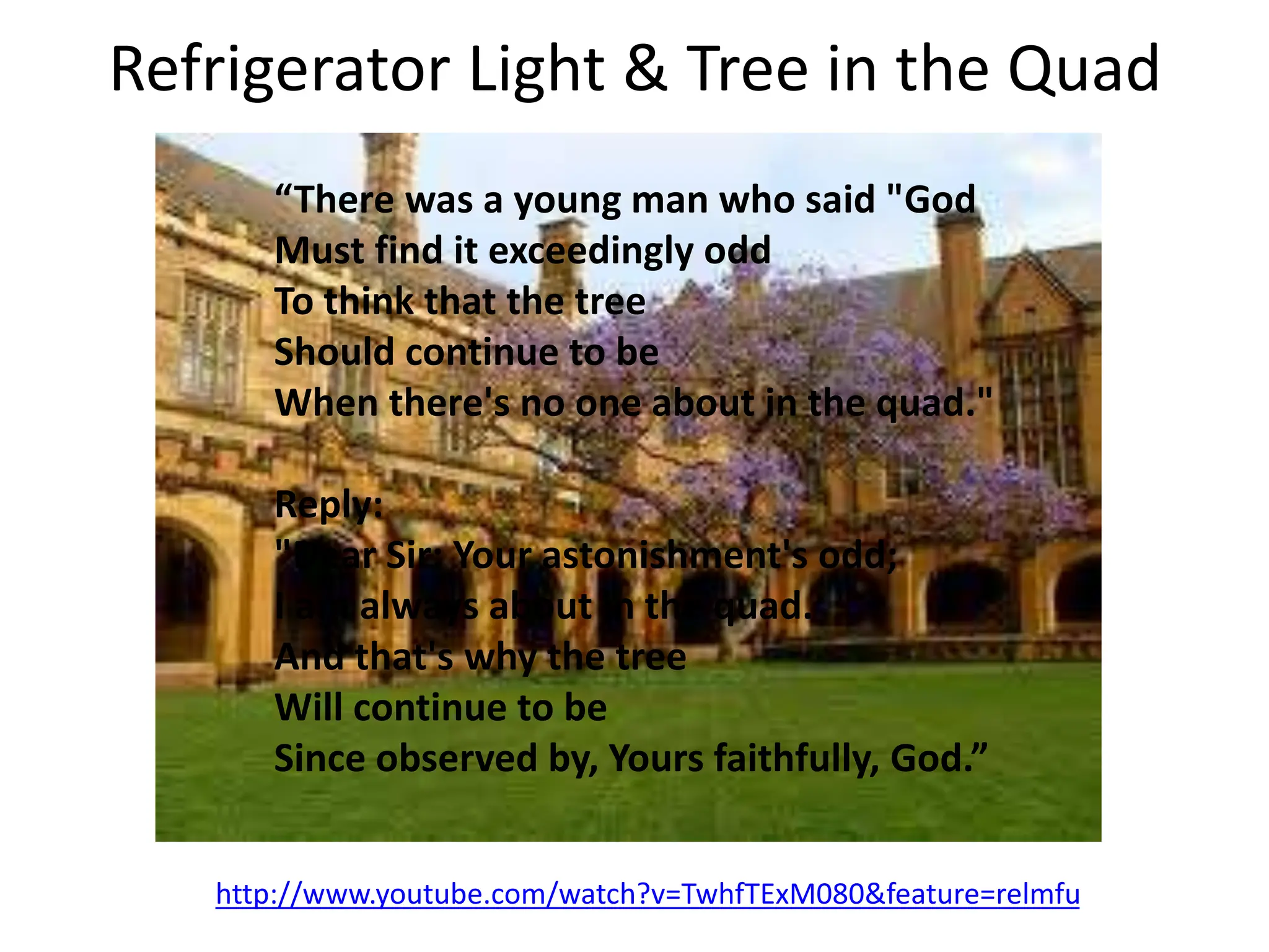 Refrigerator Light & Tree in the Quad
http://www.youtube.com/watch?v=TwhfTExM080&feature=relmfu
“There was a young man who said "God
Must find it exceedingly odd
To think that the tree
Should continue to be
When there's no one about in the quad."
Reply:
"Dear Sir: Your astonishment's odd;
I am always about in the quad.
And that's why the tree
Will continue to be
Since observed by, Yours faithfully, God.”
 