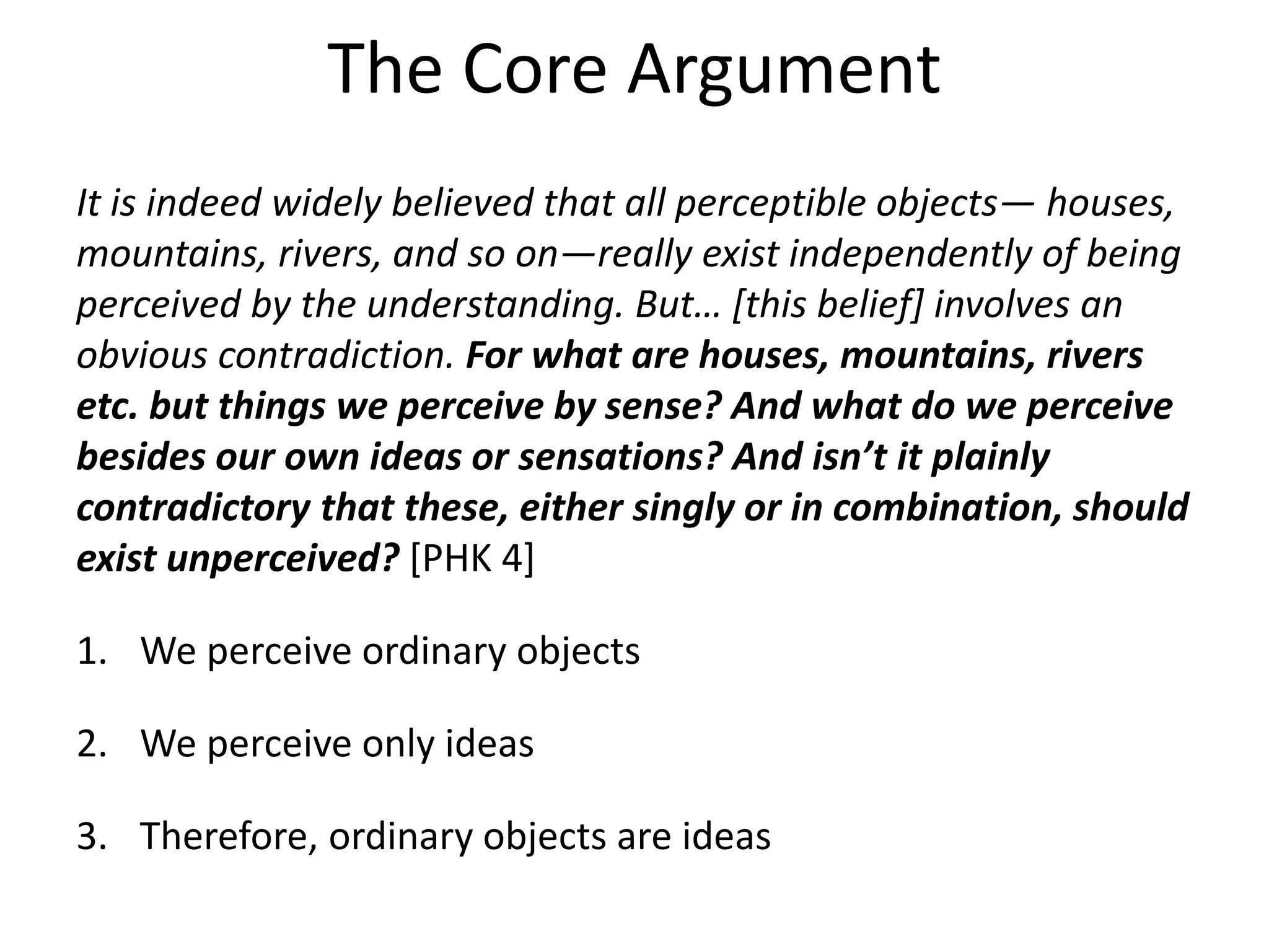 The Core Argument
It is indeed widely believed that all perceptible objects— houses,
mountains, rivers, and so on—really exist independently of being
perceived by the understanding. But… [this belief] involves an
obvious contradiction. For what are houses, mountains, rivers
etc. but things we perceive by sense? And what do we perceive
besides our own ideas or sensations? And isn’t it plainly
contradictory that these, either singly or in combination, should
exist unperceived? [PHK 4]
1. We perceive ordinary objects
2. We perceive only ideas
3. Therefore, ordinary objects are ideas
 
