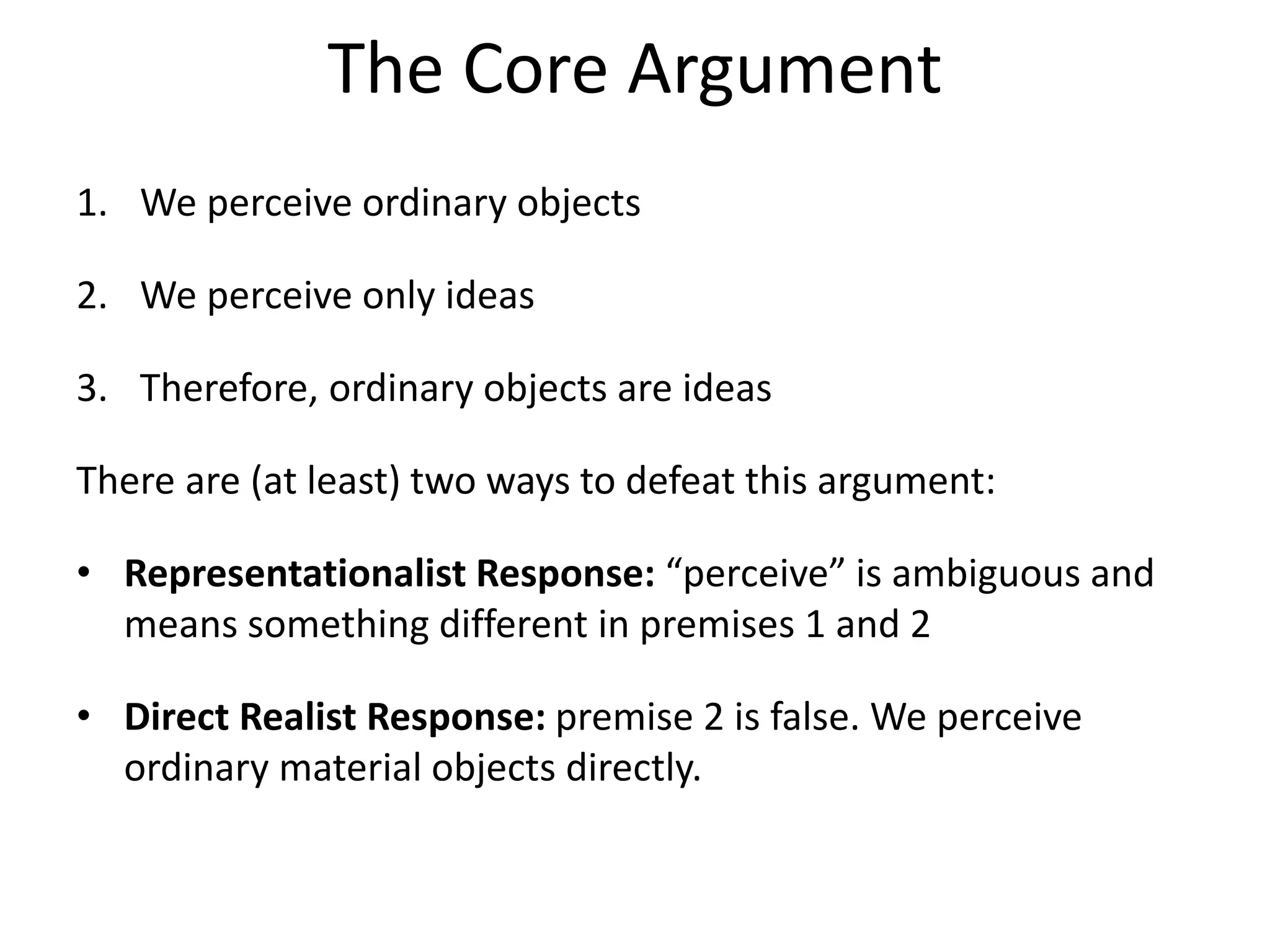 The Core Argument
1. We perceive ordinary objects
2. We perceive only ideas
3. Therefore, ordinary objects are ideas
There are (at least) two ways to defeat this argument:
• Representationalist Response: “perceive” is ambiguous and
means something different in premises 1 and 2
• Direct Realist Response: premise 2 is false. We perceive
ordinary material objects directly.
 
