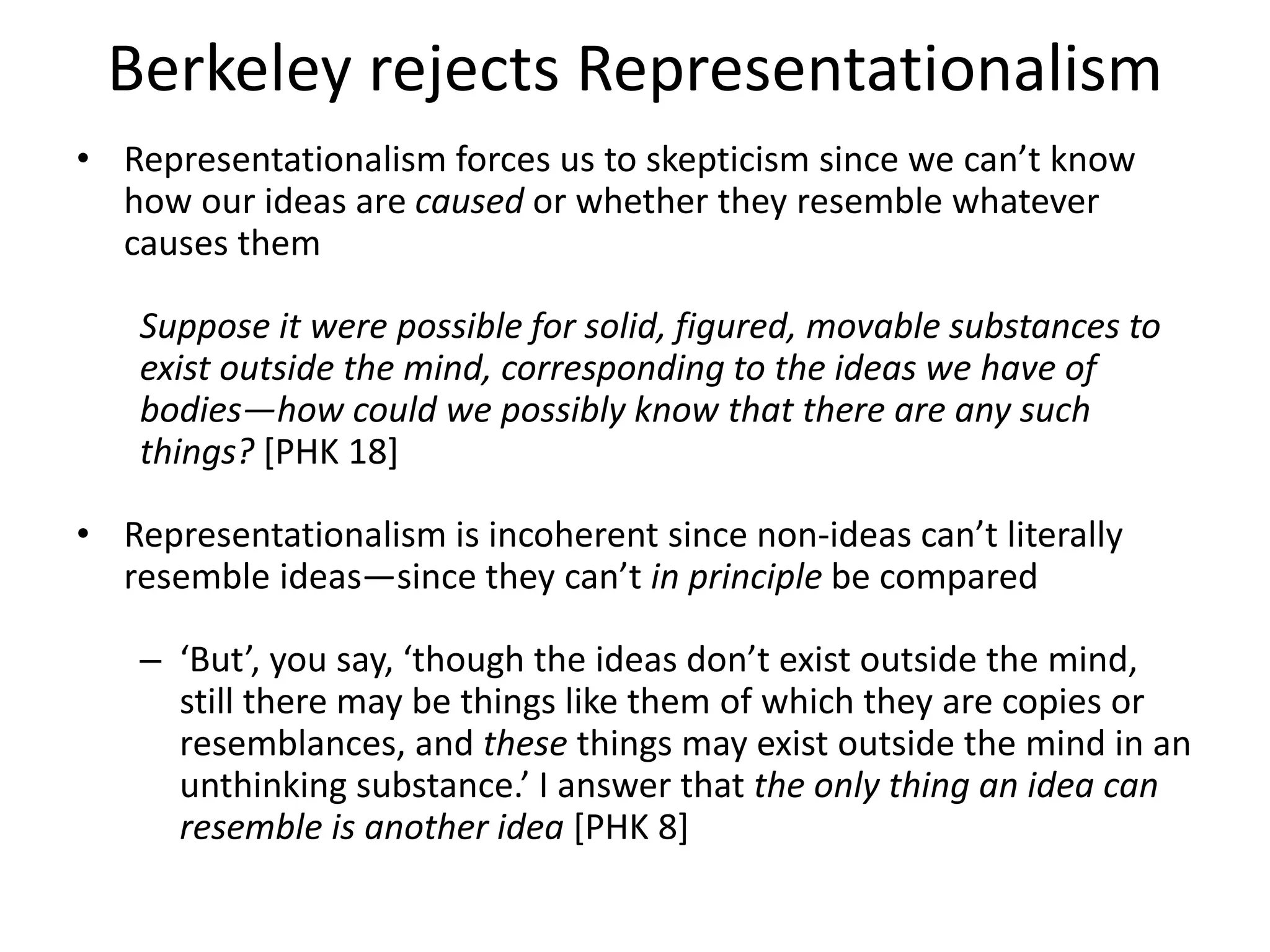 Berkeley rejects Representationalism
• Representationalism forces us to skepticism since we can’t know
how our ideas are caused or whether they resemble whatever
causes them
Suppose it were possible for solid, figured, movable substances to
exist outside the mind, corresponding to the ideas we have of
bodies—how could we possibly know that there are any such
things? [PHK 18]
• Representationalism is incoherent since non-ideas can’t literally
resemble ideas—since they can’t in principle be compared
– ‘But’, you say, ‘though the ideas don’t exist outside the mind,
still there may be things like them of which they are copies or
resemblances, and these things may exist outside the mind in an
unthinking substance.’ I answer that the only thing an idea can
resemble is another idea [PHK 8]
 