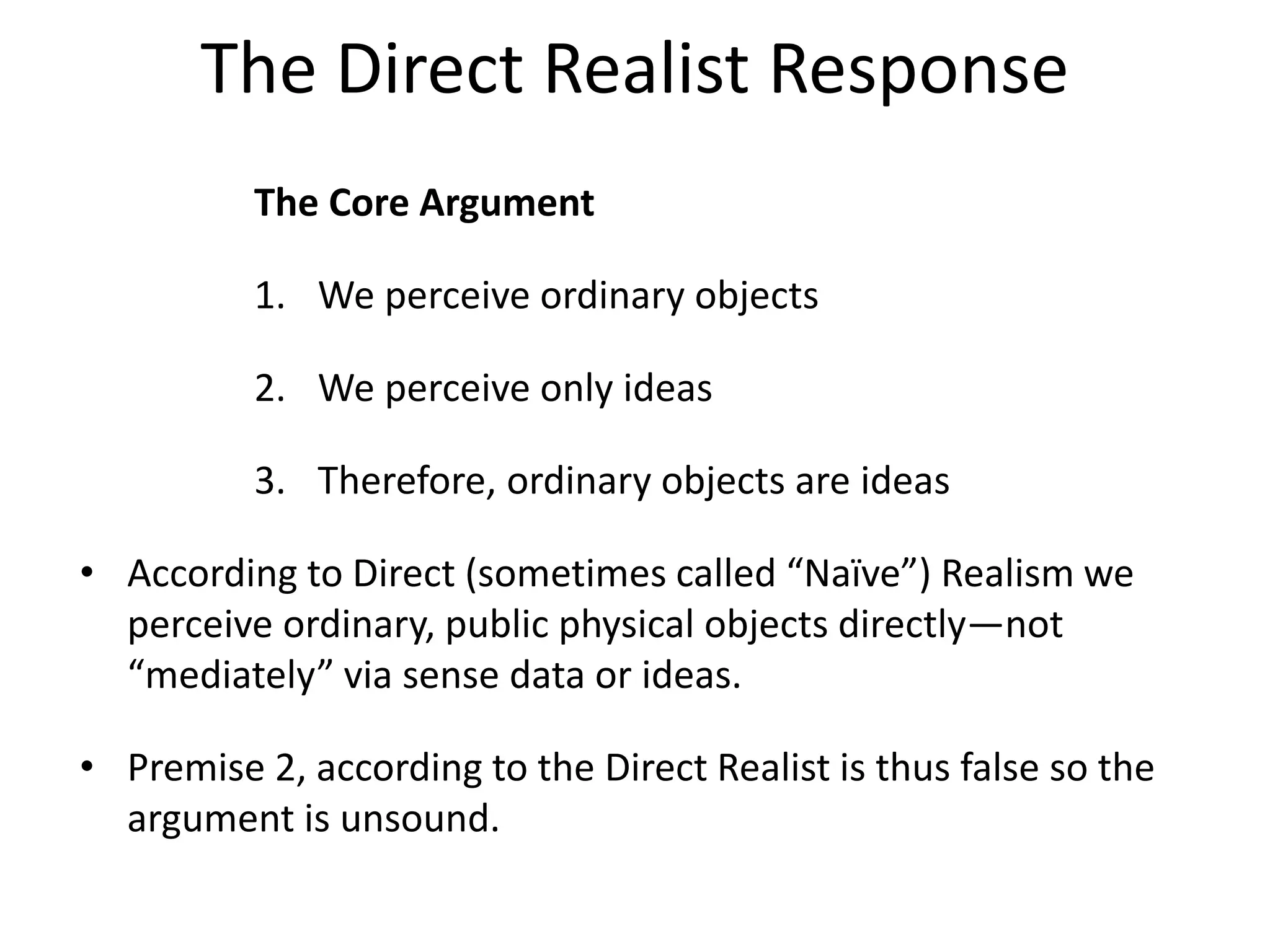 The Direct Realist Response
The Core Argument
1. We perceive ordinary objects
2. We perceive only ideas
3. Therefore, ordinary objects are ideas
• According to Direct (sometimes called “Naïve”) Realism we
perceive ordinary, public physical objects directly—not
“mediately” via sense data or ideas.
• Premise 2, according to the Direct Realist is thus false so the
argument is unsound.
 