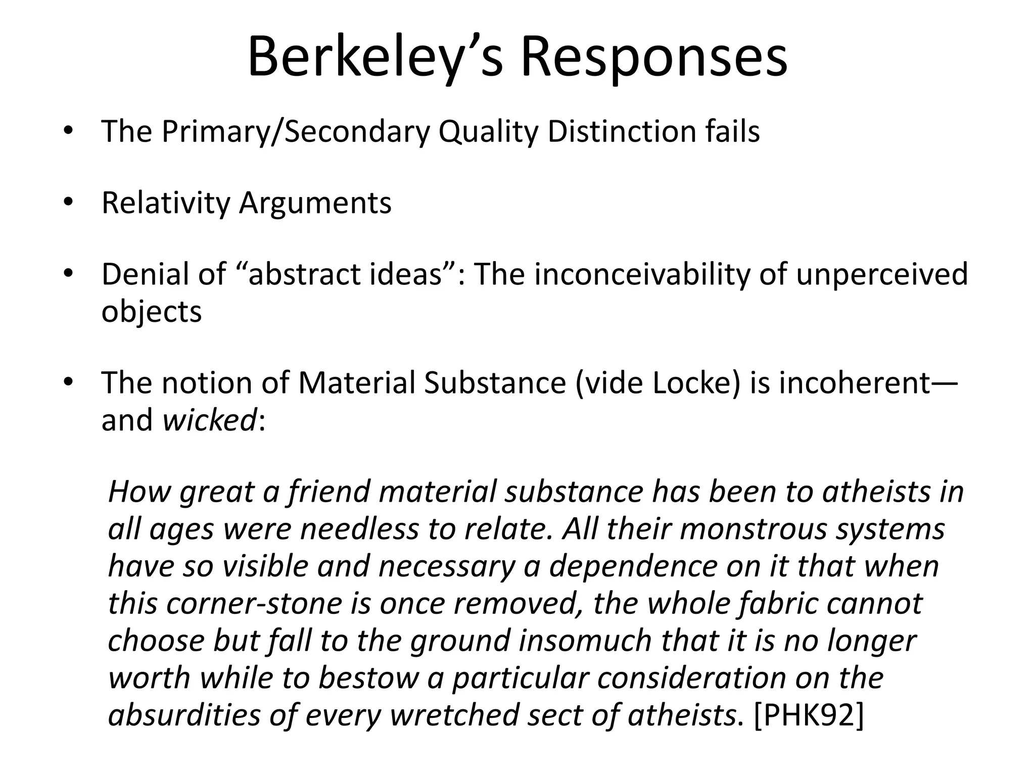 Berkeley’s Responses
• The Primary/Secondary Quality Distinction fails
• Relativity Arguments
• Denial of “abstract ideas”: The inconceivability of unperceived
objects
• The notion of Material Substance (vide Locke) is incoherent—
and wicked:
How great a friend material substance has been to atheists in
all ages were needless to relate. All their monstrous systems
have so visible and necessary a dependence on it that when
this corner-stone is once removed, the whole fabric cannot
choose but fall to the ground insomuch that it is no longer
worth while to bestow a particular consideration on the
absurdities of every wretched sect of atheists. [PHK92]
 