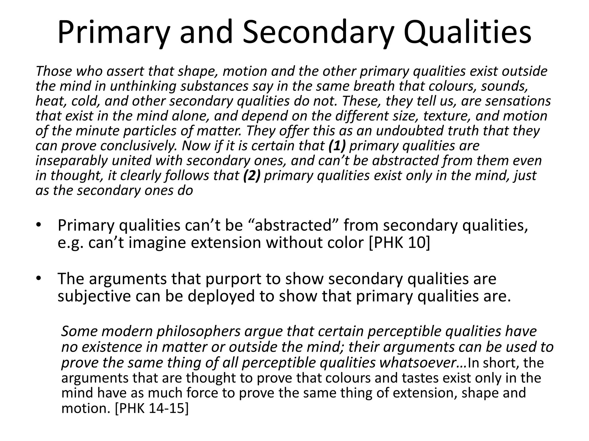 Primary and Secondary Qualities
Those who assert that shape, motion and the other primary qualities exist outside
the mind in unthinking substances say in the same breath that colours, sounds,
heat, cold, and other secondary qualities do not. These, they tell us, are sensations
that exist in the mind alone, and depend on the different size, texture, and motion
of the minute particles of matter. They offer this as an undoubted truth that they
can prove conclusively. Now if it is certain that (1) primary qualities are
inseparably united with secondary ones, and can’t be abstracted from them even
in thought, it clearly follows that (2) primary qualities exist only in the mind, just
as the secondary ones do
• Primary qualities can’t be “abstracted” from secondary qualities,
e.g. can’t imagine extension without color [PHK 10]
• The arguments that purport to show secondary qualities are
subjective can be deployed to show that primary qualities are.
Some modern philosophers argue that certain perceptible qualities have
no existence in matter or outside the mind; their arguments can be used to
prove the same thing of all perceptible qualities whatsoever…In short, the
arguments that are thought to prove that colours and tastes exist only in the
mind have as much force to prove the same thing of extension, shape and
motion. [PHK 14-15]
 