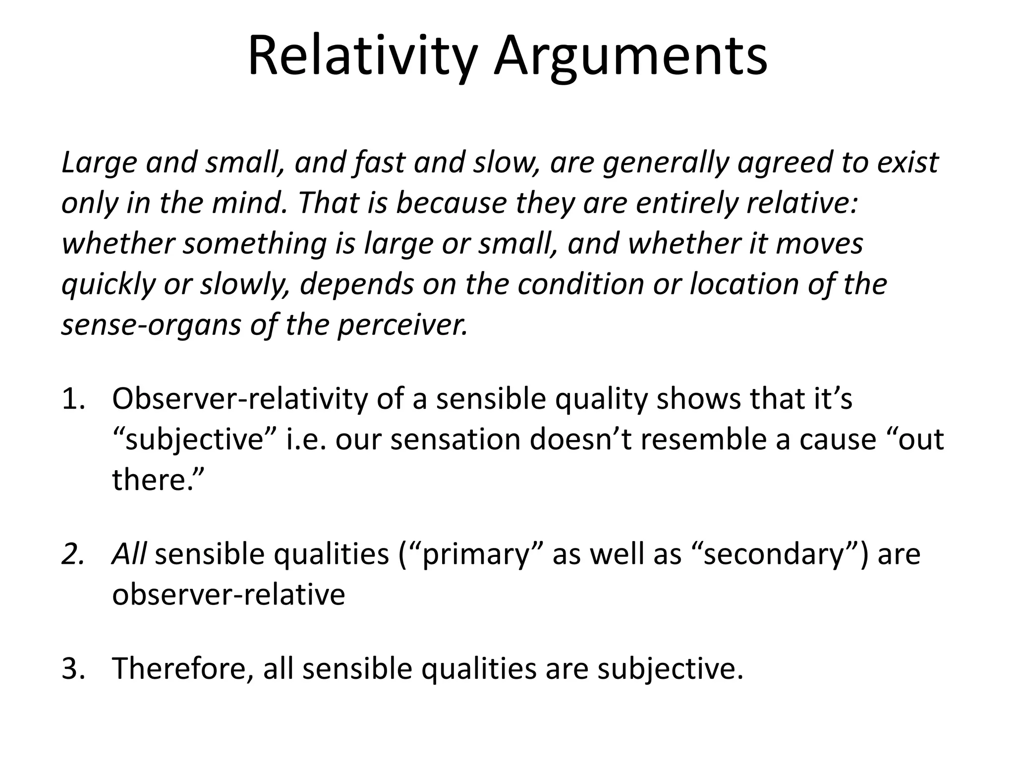 Relativity Arguments
Large and small, and fast and slow, are generally agreed to exist
only in the mind. That is because they are entirely relative:
whether something is large or small, and whether it moves
quickly or slowly, depends on the condition or location of the
sense-organs of the perceiver.
1. Observer-relativity of a sensible quality shows that it’s
“subjective” i.e. our sensation doesn’t resemble a cause “out
there.”
2. All sensible qualities (“primary” as well as “secondary”) are
observer-relative
3. Therefore, all sensible qualities are subjective.
 