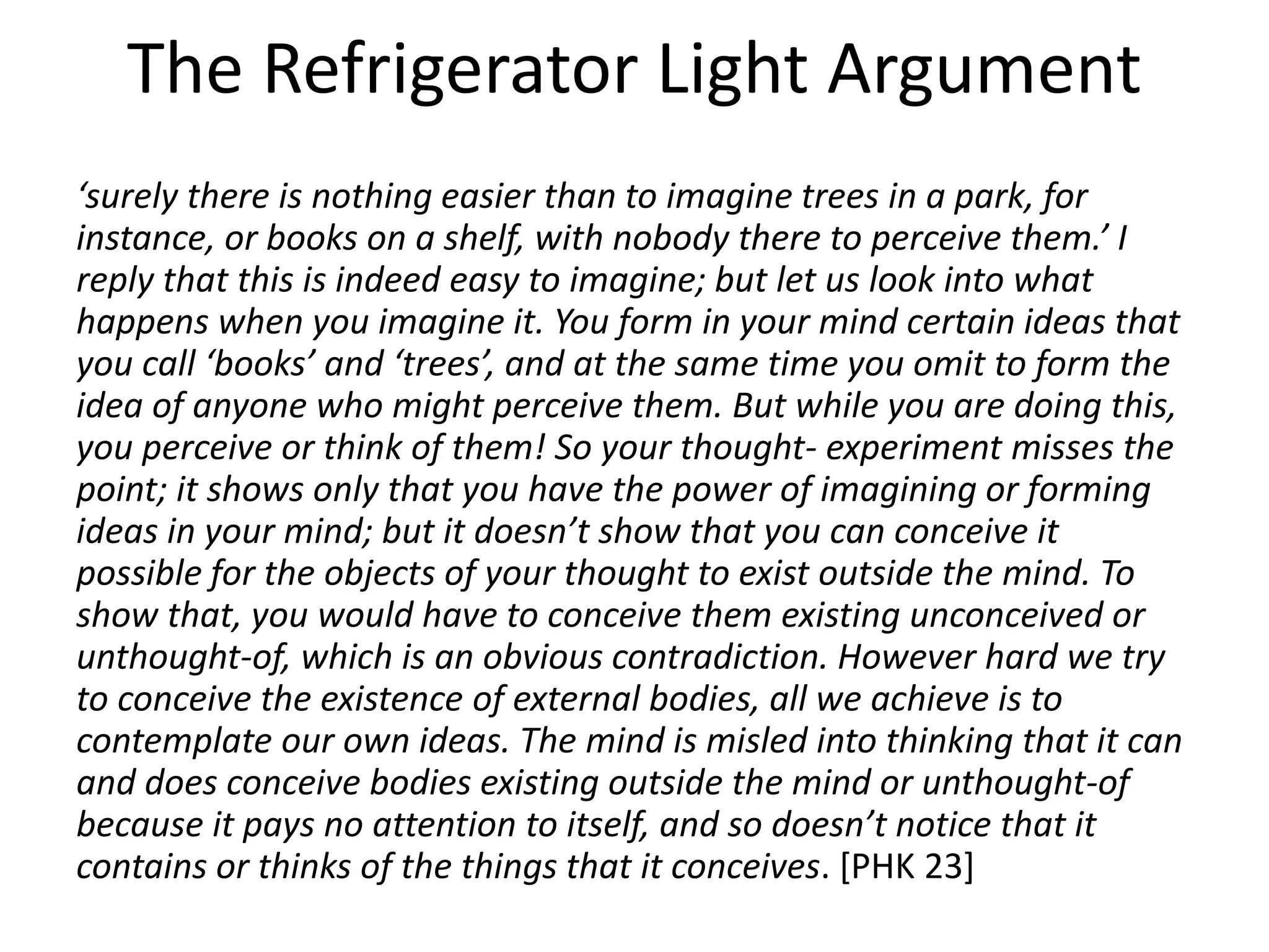 The Refrigerator Light Argument
‘surely there is nothing easier than to imagine trees in a park, for
instance, or books on a shelf, with nobody there to perceive them.’ I
reply that this is indeed easy to imagine; but let us look into what
happens when you imagine it. You form in your mind certain ideas that
you call ‘books’ and ‘trees’, and at the same time you omit to form the
idea of anyone who might perceive them. But while you are doing this,
you perceive or think of them! So your thought- experiment misses the
point; it shows only that you have the power of imagining or forming
ideas in your mind; but it doesn’t show that you can conceive it
possible for the objects of your thought to exist outside the mind. To
show that, you would have to conceive them existing unconceived or
unthought-of, which is an obvious contradiction. However hard we try
to conceive the existence of external bodies, all we achieve is to
contemplate our own ideas. The mind is misled into thinking that it can
and does conceive bodies existing outside the mind or unthought-of
because it pays no attention to itself, and so doesn’t notice that it
contains or thinks of the things that it conceives. [PHK 23]
 
